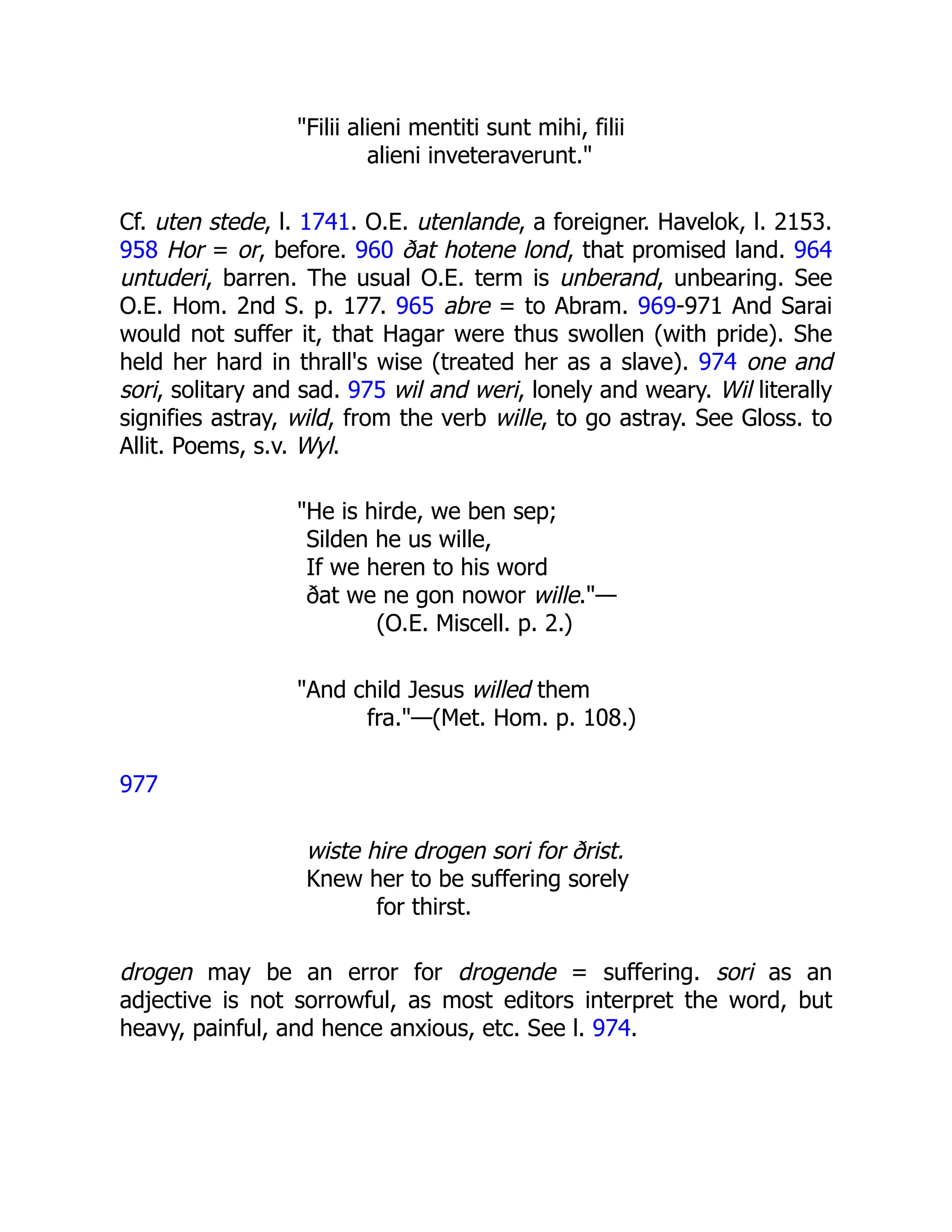"Filii alieni mentiti sunt mihi, filii
alieni inveteraverunt."
Cf. uten stede, l. 1741. O.E. utenlande, a foreigner. Havelok, l. 2153.
958 Hor = or, before. 960 ðat hotene lond, that promised land. 964
untuderi, barren. The usual O.E. term is unberand, unbearing. See
O.E. Hom. 2nd S. p. 177. 965 abre = to Abram. 969-971 And Sarai
would not suffer it, that Hagar were thus swollen (with pride). She
held her hard in thrall's wise (treated her as a slave). 974 one and
sori, solitary and sad. 975 wil and weri, lonely and weary. Wil literally
signifies astray, wild, from the verb wille, to go astray. See Gloss. to
Allit. Poems, s.v. Wyl.
"He is hirde, we ben sep;
Silden he us wille,
If we heren to his word
ðat we ne gon nowor wille."—
(O.E. Miscell. p. 2.)
"And child Jesus willed them
fra."—(Met. Hom. p. 108.)
977
wiste hire drogen sori for ðrist.
Knew her to be suffering sorely
for thirst.
drogen may be an error for drogende = suffering. sori as an
adjective is not sorrowful, as most editors interpret the word, but
heavy, painful, and hence anxious, etc. See l. 974.
 