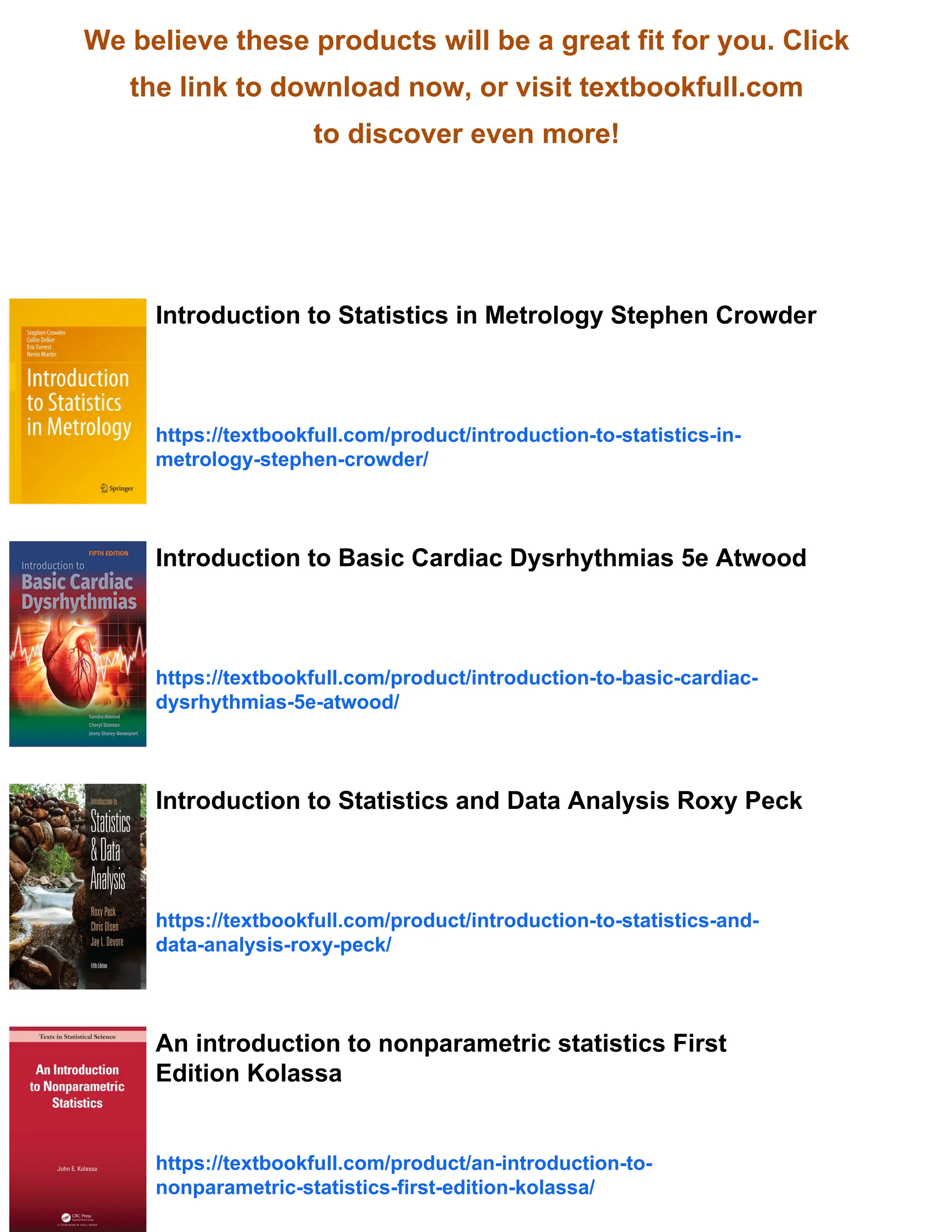 We believe these products will be a great fit for you. Click
the link to download now, or visit textbookfull.com
to discover even more!
Introduction to Statistics in Metrology Stephen Crowder
https://textbookfull.com/product/introduction-to-statistics-in-
metrology-stephen-crowder/
Introduction to Basic Cardiac Dysrhythmias 5e Atwood
https://textbookfull.com/product/introduction-to-basic-cardiac-
dysrhythmias-5e-atwood/
Introduction to Statistics and Data Analysis Roxy Peck
https://textbookfull.com/product/introduction-to-statistics-and-
data-analysis-roxy-peck/
An introduction to nonparametric statistics First
Edition Kolassa
https://textbookfull.com/product/an-introduction-to-
nonparametric-statistics-first-edition-kolassa/
 