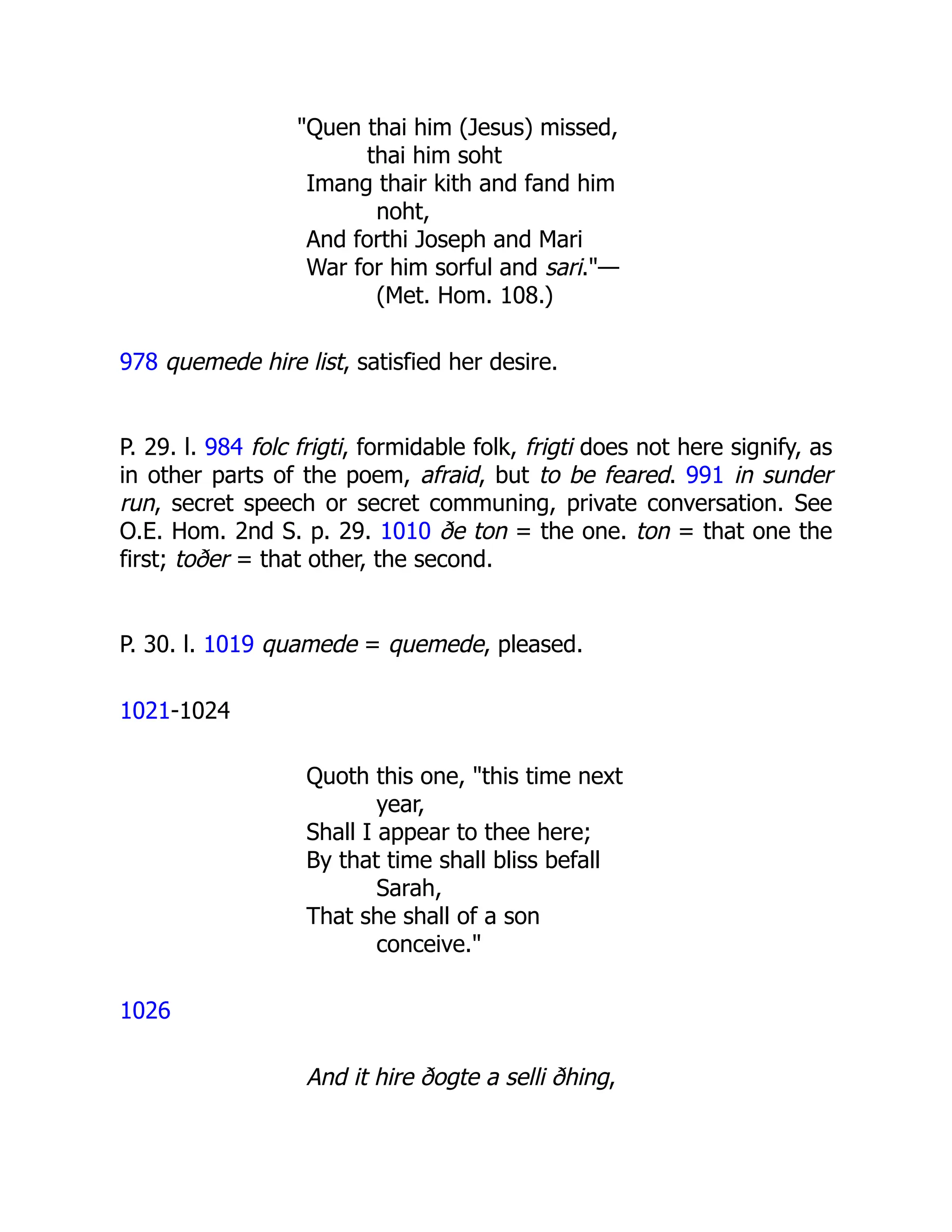 "Quen thai him (Jesus) missed,
thai him soht
Imang thair kith and fand him
noht,
And forthi Joseph and Mari
War for him sorful and sari."—
(Met. Hom. 108.)
978 quemede hire list, satisfied her desire.
P. 29. l. 984 folc frigti, formidable folk, frigti does not here signify, as
in other parts of the poem, afraid, but to be feared. 991 in sunder
run, secret speech or secret communing, private conversation. See
O.E. Hom. 2nd S. p. 29. 1010 ðe ton = the one. ton = that one the
first; toðer = that other, the second.
P. 30. l. 1019 quamede = quemede, pleased.
1021-1024
Quoth this one, "this time next
year,
Shall I appear to thee here;
By that time shall bliss befall
Sarah,
That she shall of a son
conceive."
1026
And it hire ðogte a selli ðhing,
 