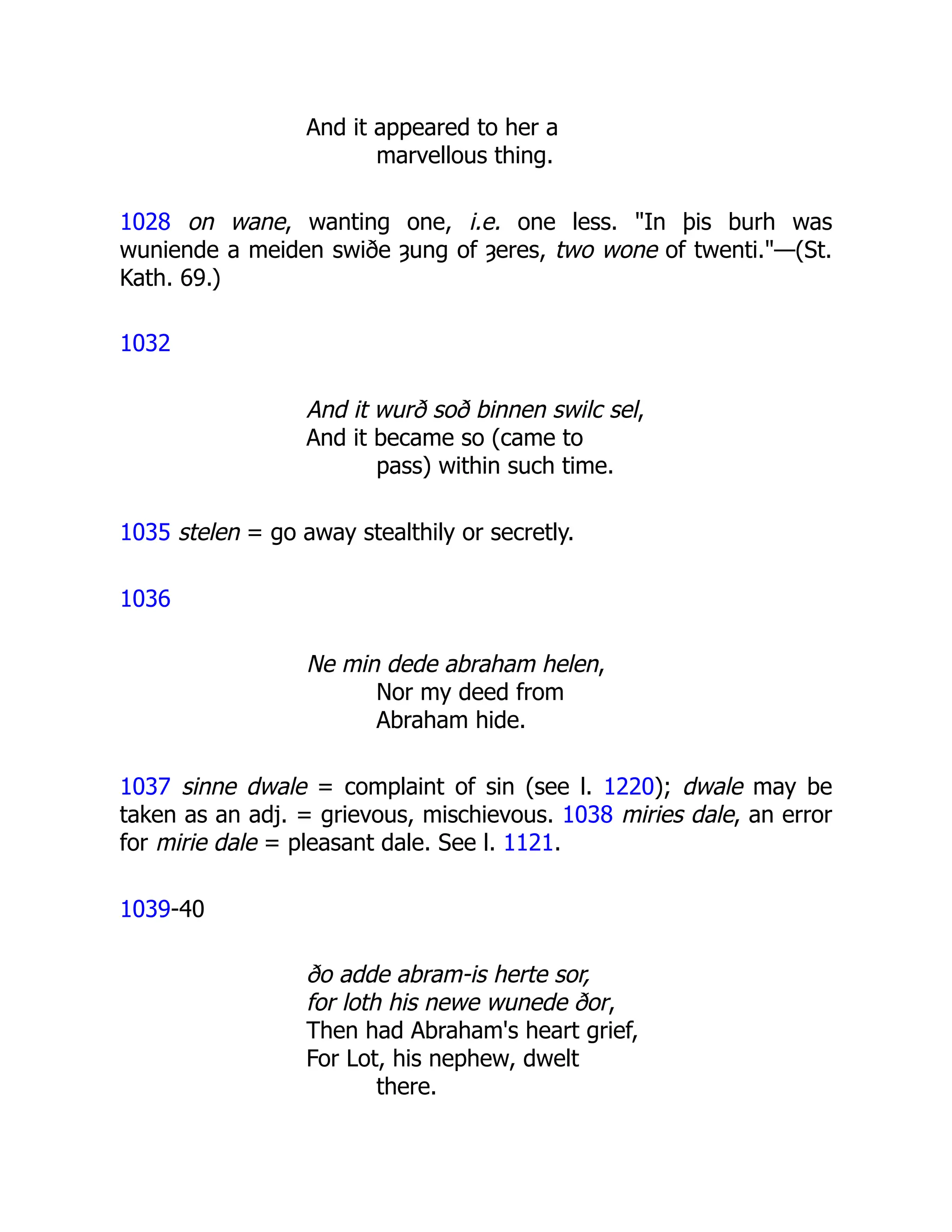 And it appeared to her a
marvellous thing.
1028 on wane, wanting one, i.e. one less. "In þis burh was
wuniende a meiden swiðe ȝung of ȝeres, two wone of twenti."—(St.
Kath. 69.)
1032
And it wurð soð binnen swilc sel,
And it became so (came to
pass) within such time.
1035 stelen = go away stealthily or secretly.
1036
Ne min dede abraham helen,
Nor my deed from
Abraham hide.
1037 sinne dwale = complaint of sin (see l. 1220); dwale may be
taken as an adj. = grievous, mischievous. 1038 miries dale, an error
for mirie dale = pleasant dale. See l. 1121.
1039-40
ðo adde abram-is herte sor,
for loth his newe wunede ðor,
Then had Abraham's heart grief,
For Lot, his nephew, dwelt
there.
 