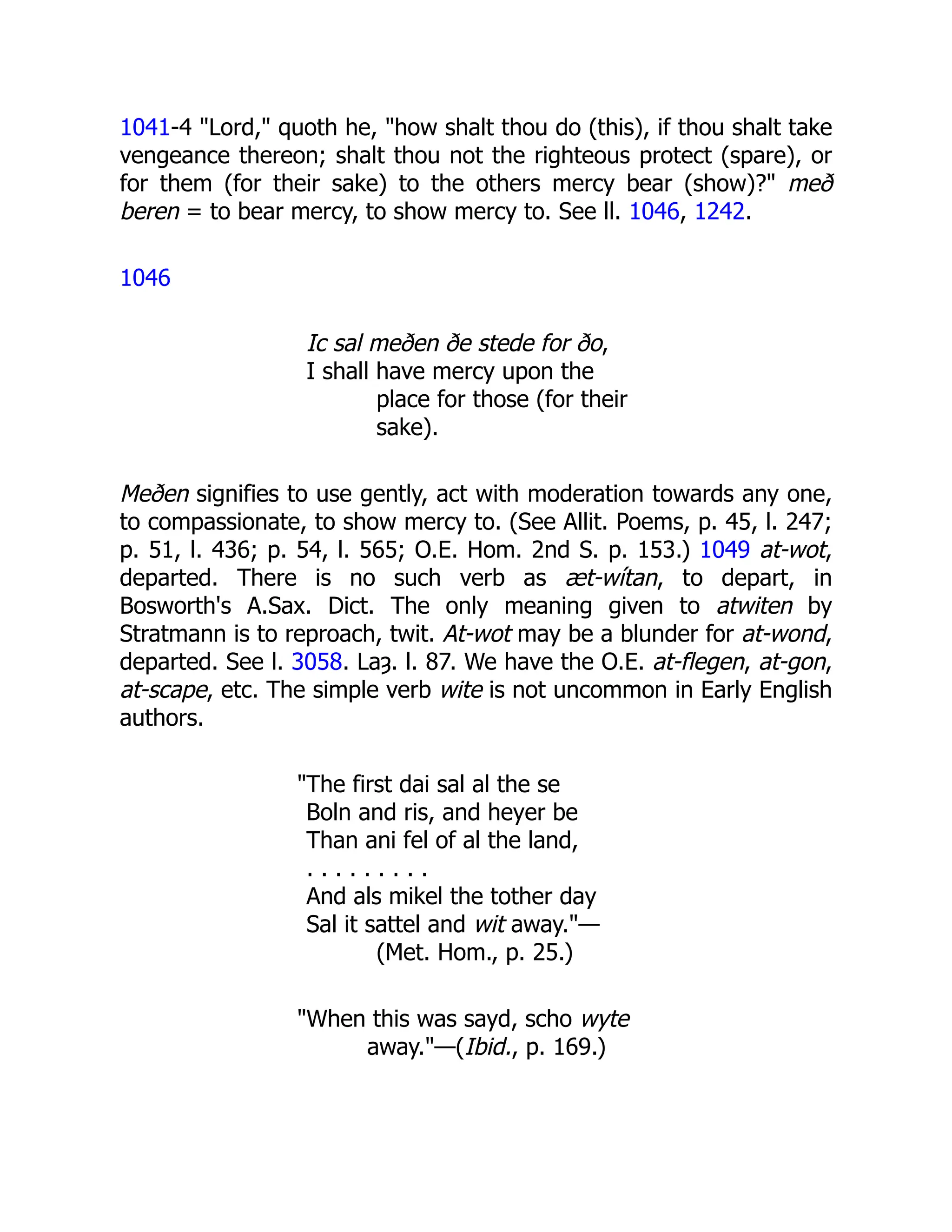 1041-4 "Lord," quoth he, "how shalt thou do (this), if thou shalt take
vengeance thereon; shalt thou not the righteous protect (spare), or
for them (for their sake) to the others mercy bear (show)?" með
beren = to bear mercy, to show mercy to. See ll. 1046, 1242.
1046
Ic sal meðen ðe stede for ðo,
I shall have mercy upon the
place for those (for their
sake).
Meðen signifies to use gently, act with moderation towards any one,
to compassionate, to show mercy to. (See Allit. Poems, p. 45, l. 247;
p. 51, l. 436; p. 54, l. 565; O.E. Hom. 2nd S. p. 153.) 1049 at-wot,
departed. There is no such verb as æt-wítan, to depart, in
Bosworth's A.Sax. Dict. The only meaning given to atwiten by
Stratmann is to reproach, twit. At-wot may be a blunder for at-wond,
departed. See l. 3058. Laȝ. l. 87. We have the O.E. at-flegen, at-gon,
at-scape, etc. The simple verb wite is not uncommon in Early English
authors.
"The first dai sal al the se
Boln and ris, and heyer be
Than ani fel of al the land,
. . . . . . . . .
And als mikel the tother day
Sal it sattel and wit away."—
(Met. Hom., p. 25.)
"When this was sayd, scho wyte
away."—(Ibid., p. 169.)
 