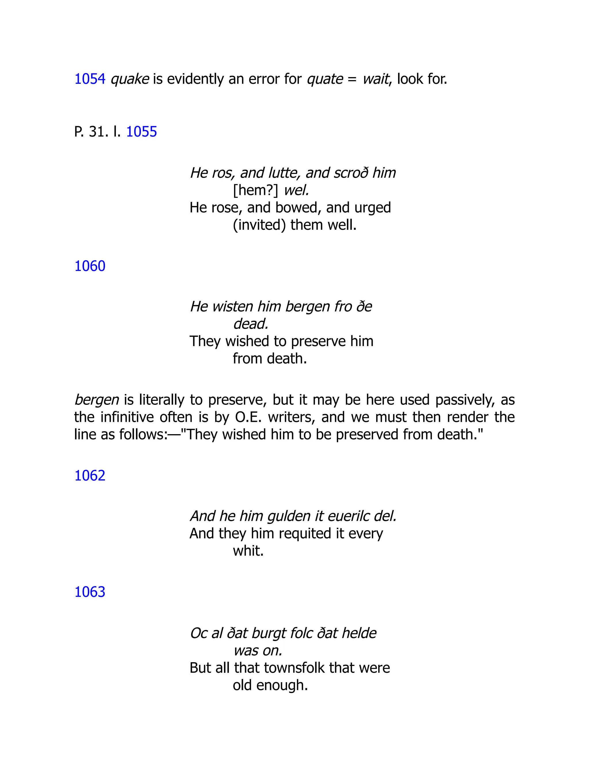 1054 quake is evidently an error for quate = wait, look for.
P. 31. l. 1055
He ros, and lutte, and scroð him
[hem?] wel.
He rose, and bowed, and urged
(invited) them well.
1060
He wisten him bergen fro ðe
dead.
They wished to preserve him
from death.
bergen is literally to preserve, but it may be here used passively, as
the infinitive often is by O.E. writers, and we must then render the
line as follows:—"They wished him to be preserved from death."
1062
And he him gulden it euerilc del.
And they him requited it every
whit.
1063
Oc al ðat burgt folc ðat helde
was on.
But all that townsfolk that were
old enough.
 