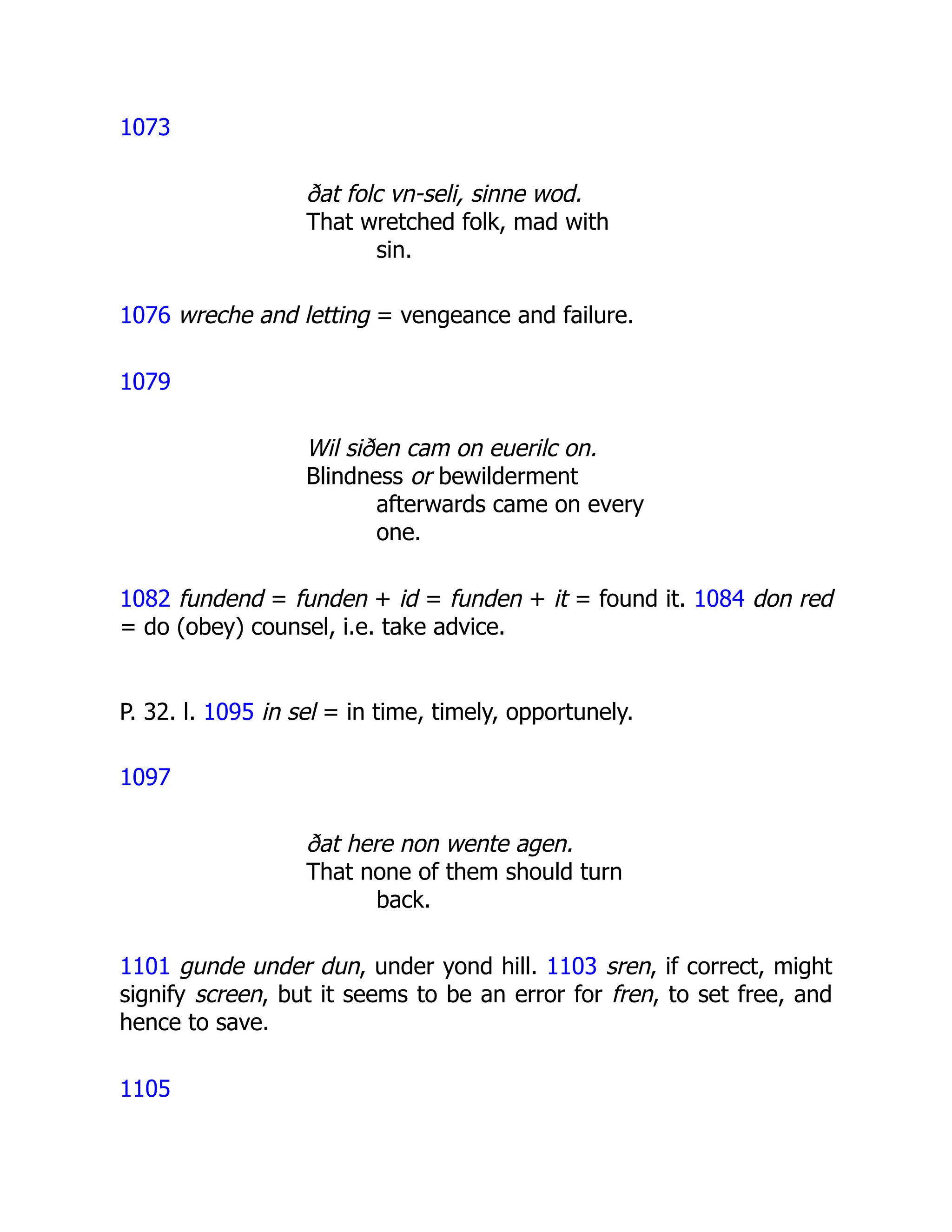 1073
ðat folc vn-seli, sinne wod.
That wretched folk, mad with
sin.
1076 wreche and letting = vengeance and failure.
1079
Wil siðen cam on euerilc on.
Blindness or bewilderment
afterwards came on every
one.
1082 fundend = funden + id = funden + it = found it. 1084 don red
= do (obey) counsel, i.e. take advice.
P. 32. l. 1095 in sel = in time, timely, opportunely.
1097
ðat here non wente agen.
That none of them should turn
back.
1101 gunde under dun, under yond hill. 1103 sren, if correct, might
signify screen, but it seems to be an error for fren, to set free, and
hence to save.
1105
 