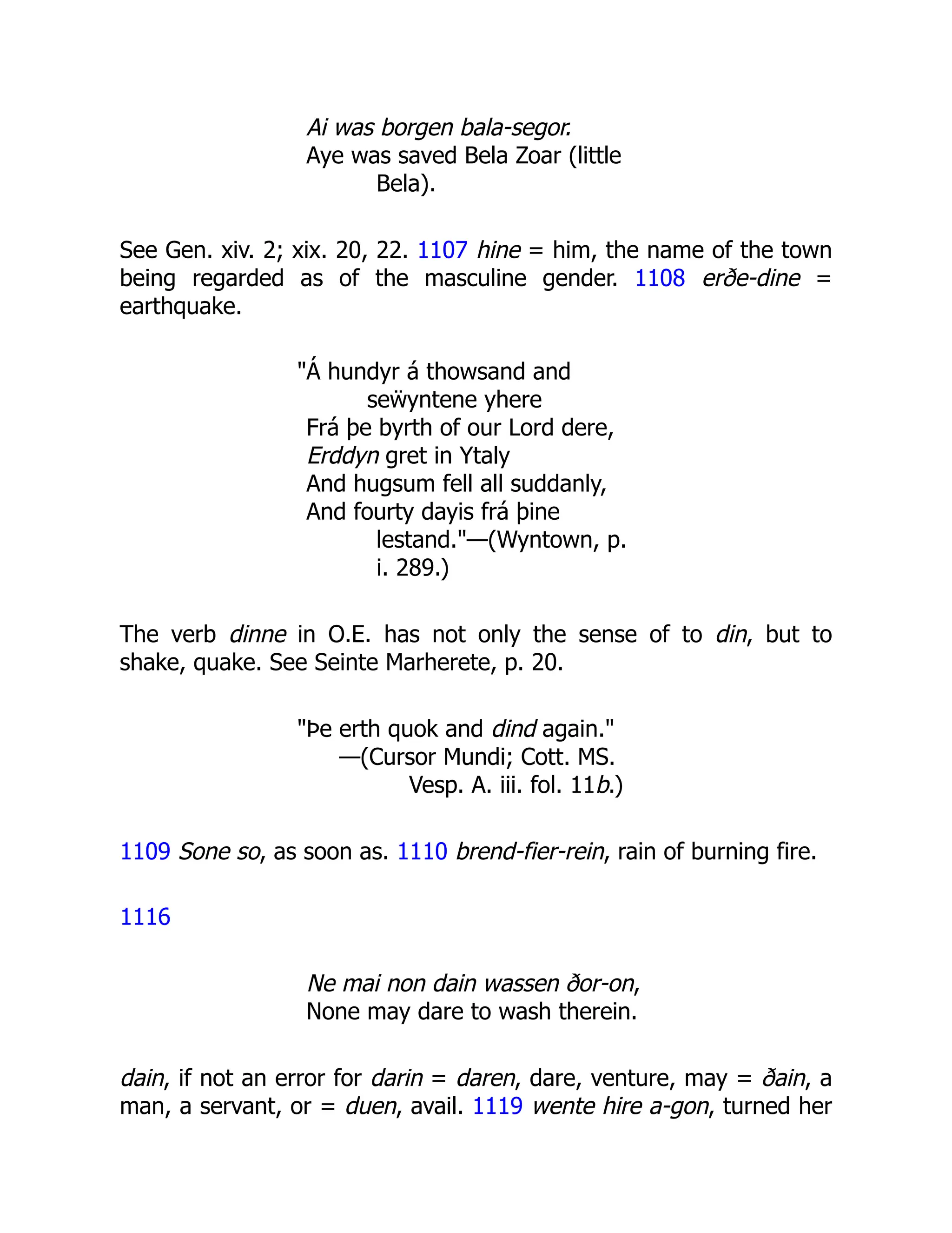 Ai was borgen bala-segor.
Aye was saved Bela Zoar (little
Bela).
See Gen. xiv. 2; xix. 20, 22. 1107 hine = him, the name of the town
being regarded as of the masculine gender. 1108 erðe-dine =
earthquake.
"Á hundyr á thowsand and
seẅyntene yhere
Frá þe byrth of our Lord dere,
Erddyn gret in Ytaly
And hugsum fell all suddanly,
And fourty dayis frá þine
lestand."—(Wyntown, p.
i. 289.)
The verb dinne in O.E. has not only the sense of to din, but to
shake, quake. See Seinte Marherete, p. 20.
"Þe erth quok and dind again."
—(Cursor Mundi; Cott. MS.
Vesp. A. iii. fol. 11b.)
1109 Sone so, as soon as. 1110 brend-fier-rein, rain of burning fire.
1116
Ne mai non dain wassen ðor-on,
None may dare to wash therein.
dain, if not an error for darin = daren, dare, venture, may = ðain, a
man, a servant, or = duen, avail. 1119 wente hire a-gon, turned her
 