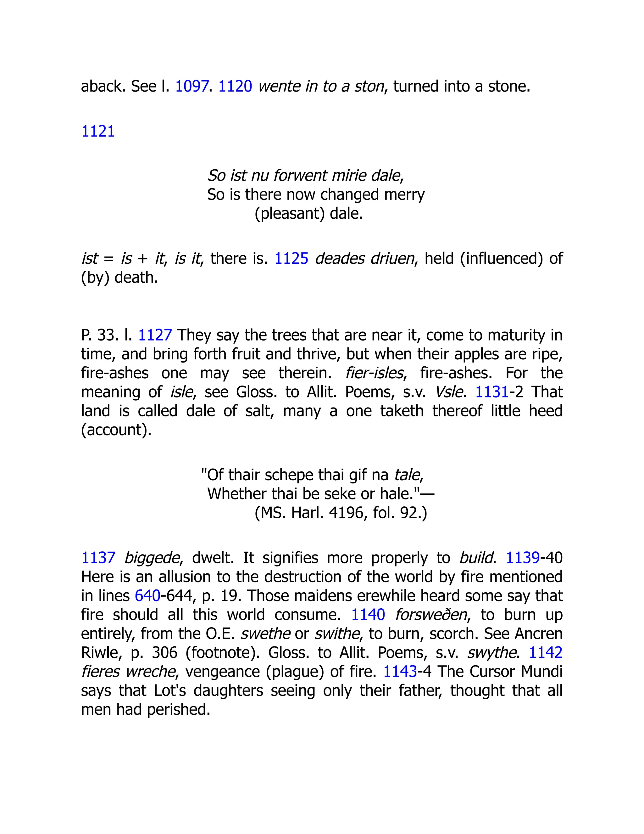 aback. See l. 1097. 1120 wente in to a ston, turned into a stone.
1121
So ist nu forwent mirie dale,
So is there now changed merry
(pleasant) dale.
ist = is + it, is it, there is. 1125 deades driuen, held (influenced) of
(by) death.
P. 33. l. 1127 They say the trees that are near it, come to maturity in
time, and bring forth fruit and thrive, but when their apples are ripe,
fire-ashes one may see therein. fier-isles, fire-ashes. For the
meaning of isle, see Gloss. to Allit. Poems, s.v. Vsle. 1131-2 That
land is called dale of salt, many a one taketh thereof little heed
(account).
"Of thair schepe thai gif na tale,
Whether thai be seke or hale."—
(MS. Harl. 4196, fol. 92.)
1137 biggede, dwelt. It signifies more properly to build. 1139-40
Here is an allusion to the destruction of the world by fire mentioned
in lines 640-644, p. 19. Those maidens erewhile heard some say that
fire should all this world consume. 1140 forsweðen, to burn up
entirely, from the O.E. swethe or swithe, to burn, scorch. See Ancren
Riwle, p. 306 (footnote). Gloss. to Allit. Poems, s.v. swythe. 1142
fieres wreche, vengeance (plague) of fire. 1143-4 The Cursor Mundi
says that Lot's daughters seeing only their father, thought that all
men had perished.
 
