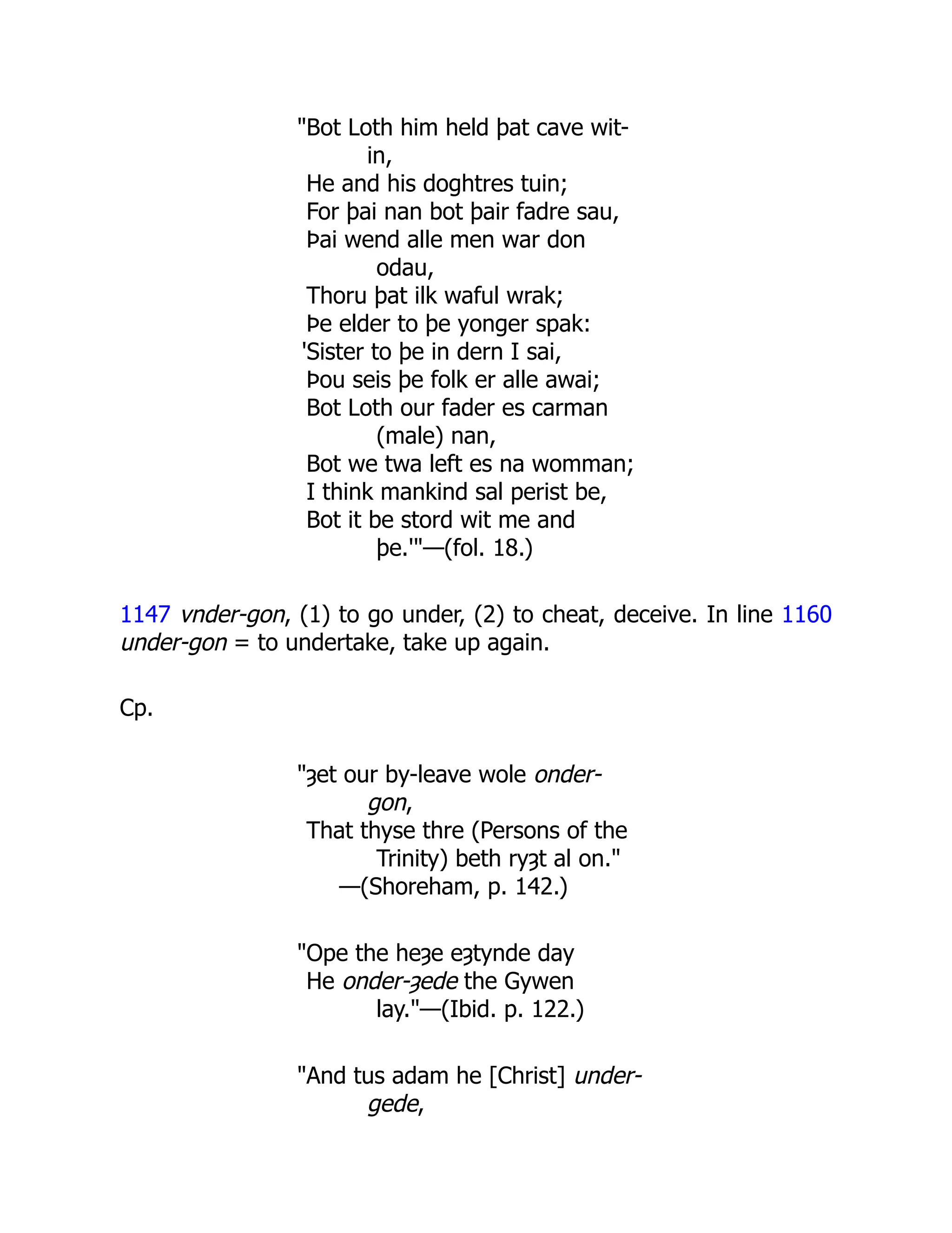 "Bot Loth him held þat cave wit-
in,
He and his doghtres tuin;
For þai nan bot þair fadre sau,
Þai wend alle men war don
odau,
Thoru þat ilk waful wrak;
Þe elder to þe yonger spak:
'Sister to þe in dern I sai,
Þou seis þe folk er alle awai;
Bot Loth our fader es carman
(male) nan,
Bot we twa left es na womman;
I think mankind sal perist be,
Bot it be stord wit me and
þe.'"—(fol. 18.)
1147 vnder-gon, (1) to go under, (2) to cheat, deceive. In line 1160
under-gon = to undertake, take up again.
Cp.
"ȝet our by-leave wole onder-
gon,
That thyse thre (Persons of the
Trinity) beth ryȝt al on."
—(Shoreham, p. 142.)
"Ope the heȝe eȝtynde day
He onder-ȝede the Gywen
lay."—(Ibid. p. 122.)
"And tus adam he [Christ] under-
gede,
 