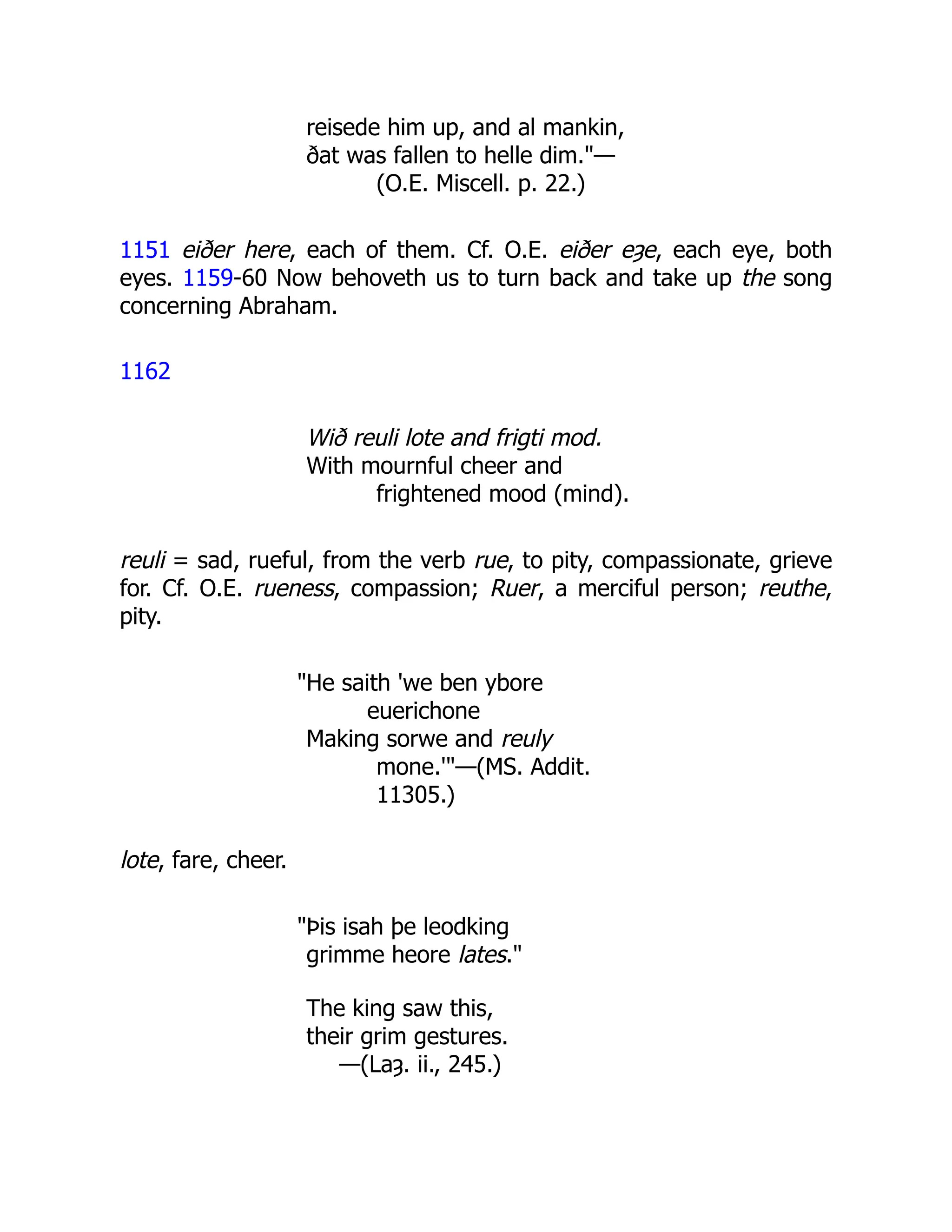 reisede him up, and al mankin,
ðat was fallen to helle dim."—
(O.E. Miscell. p. 22.)
1151 eiðer here, each of them. Cf. O.E. eiðer eȝe, each eye, both
eyes. 1159-60 Now behoveth us to turn back and take up the song
concerning Abraham.
1162
Wið reuli lote and frigti mod.
With mournful cheer and
frightened mood (mind).
reuli = sad, rueful, from the verb rue, to pity, compassionate, grieve
for. Cf. O.E. rueness, compassion; Ruer, a merciful person; reuthe,
pity.
"He saith 'we ben ybore
euerichone
Making sorwe and reuly
mone.'"—(MS. Addit.
11305.)
lote, fare, cheer.
"Þis isah þe leodking
grimme heore lates."
The king saw this,
their grim gestures.
—(Laȝ. ii., 245.)
 