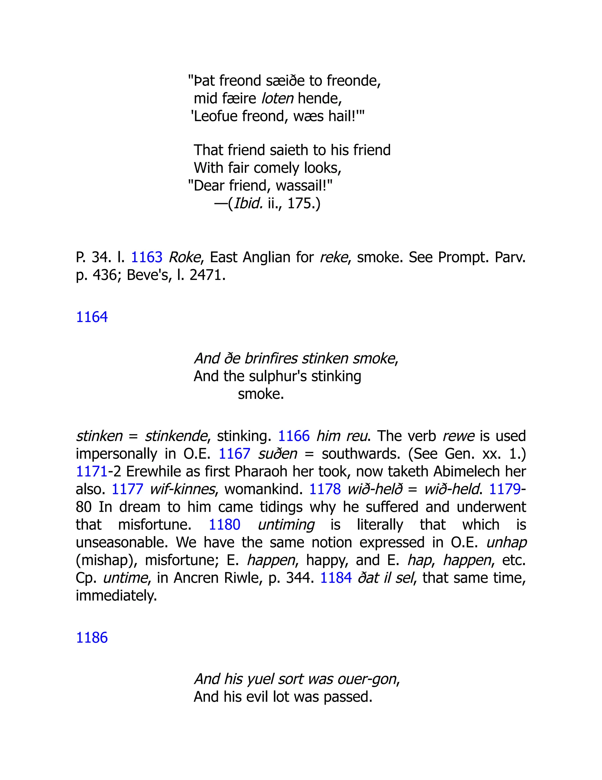 "Þat freond sæiðe to freonde,
mid fæire loten hende,
'Leofue freond, wæs hail!'"
That friend saieth to his friend
With fair comely looks,
"Dear friend, wassail!"
—(Ibid. ii., 175.)
P. 34. l. 1163 Roke, East Anglian for reke, smoke. See Prompt. Parv.
p. 436; Beve's, l. 2471.
1164
And ðe brinfires stinken smoke,
And the sulphur's stinking
smoke.
stinken = stinkende, stinking. 1166 him reu. The verb rewe is used
impersonally in O.E. 1167 suðen = southwards. (See Gen. xx. 1.)
1171-2 Erewhile as first Pharaoh her took, now taketh Abimelech her
also. 1177 wif-kinnes, womankind. 1178 wið-helð = wið-held. 1179-
80 In dream to him came tidings why he suffered and underwent
that misfortune. 1180 untiming is literally that which is
unseasonable. We have the same notion expressed in O.E. unhap
(mishap), misfortune; E. happen, happy, and E. hap, happen, etc.
Cp. untime, in Ancren Riwle, p. 344. 1184 ðat il sel, that same time,
immediately.
1186
And his yuel sort was ouer-gon,
And his evil lot was passed.
 