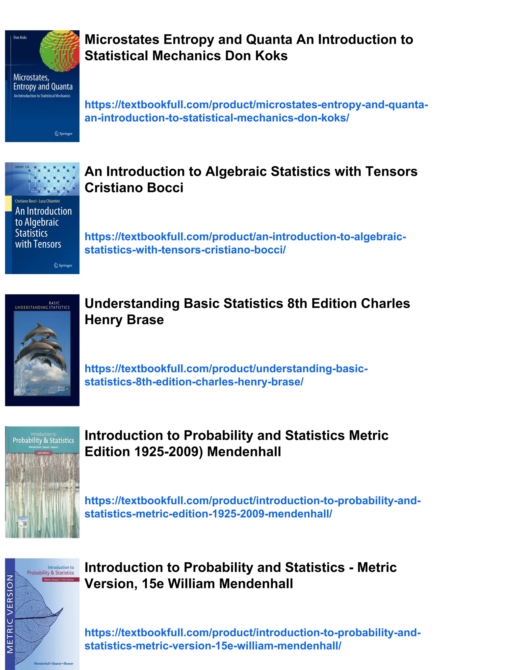 Microstates Entropy and Quanta An Introduction to
Statistical Mechanics Don Koks
https://textbookfull.com/product/microstates-entropy-and-quanta-
an-introduction-to-statistical-mechanics-don-koks/
An Introduction to Algebraic Statistics with Tensors
Cristiano Bocci
https://textbookfull.com/product/an-introduction-to-algebraic-
statistics-with-tensors-cristiano-bocci/
Understanding Basic Statistics 8th Edition Charles
Henry Brase
https://textbookfull.com/product/understanding-basic-
statistics-8th-edition-charles-henry-brase/
Introduction to Probability and Statistics Metric
Edition 1925-2009) Mendenhall
https://textbookfull.com/product/introduction-to-probability-and-
statistics-metric-edition-1925-2009-mendenhall/
Introduction to Probability and Statistics - Metric
Version, 15e William Mendenhall
https://textbookfull.com/product/introduction-to-probability-and-
statistics-metric-version-15e-william-mendenhall/
 