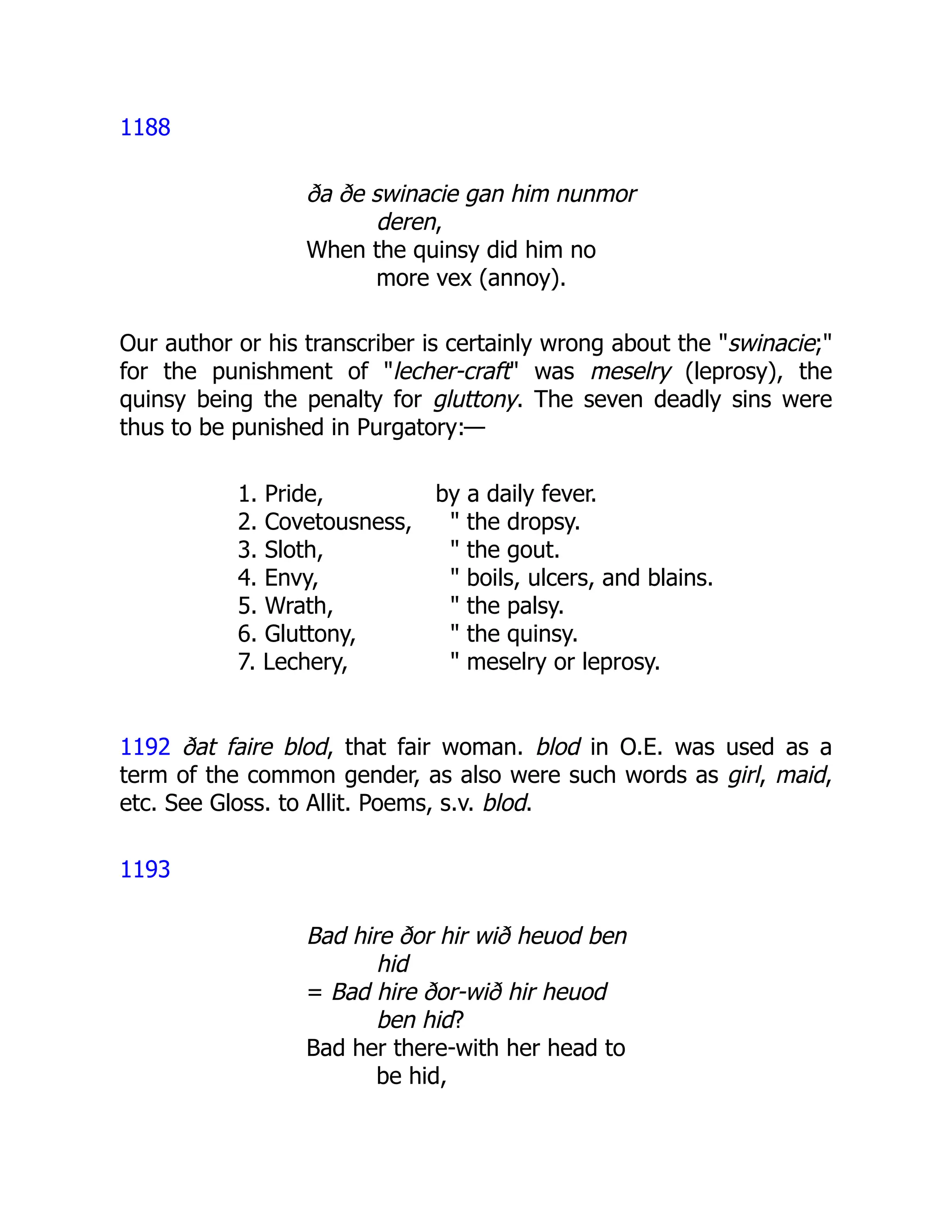 1188
ða ðe swinacie gan him nunmor
deren,
When the quinsy did him no
more vex (annoy).
Our author or his transcriber is certainly wrong about the "swinacie;"
for the punishment of "lecher-craft" was meselry (leprosy), the
quinsy being the penalty for gluttony. The seven deadly sins were
thus to be punished in Purgatory:—
1. Pride, by a daily fever.
2. Covetousness, " the dropsy.
3. Sloth, " the gout.
4. Envy, " boils, ulcers, and blains.
5. Wrath, " the palsy.
6. Gluttony, " the quinsy.
7. Lechery, " meselry or leprosy.
1192 ðat faire blod, that fair woman. blod in O.E. was used as a
term of the common gender, as also were such words as girl, maid,
etc. See Gloss. to Allit. Poems, s.v. blod.
1193
Bad hire ðor hir wið heuod ben
hid
= Bad hire ðor-wið hir heuod
ben hid?
Bad her there-with her head to
be hid,
 