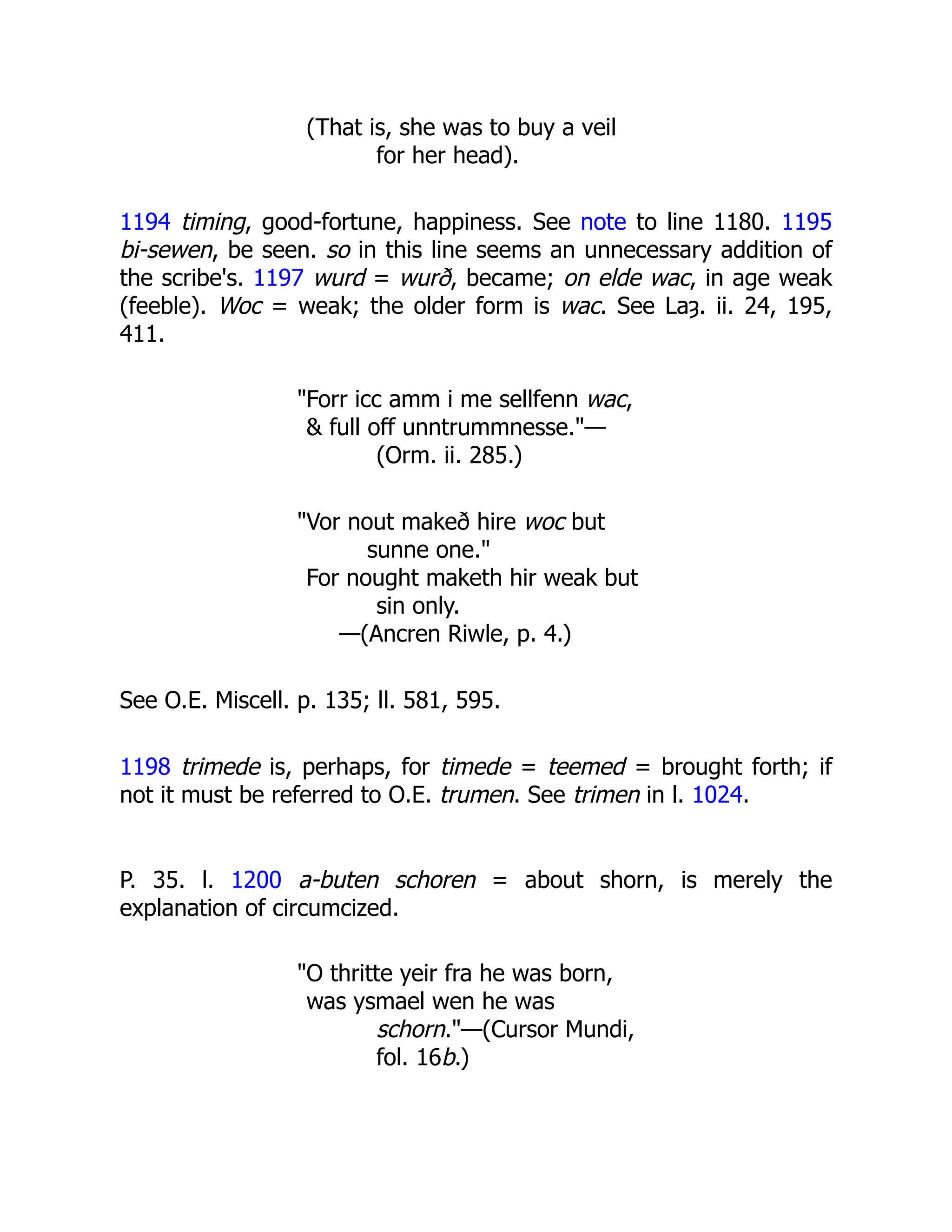 (That is, she was to buy a veil
for her head).
1194 timing, good-fortune, happiness. See note to line 1180. 1195
bi-sewen, be seen. so in this line seems an unnecessary addition of
the scribe's. 1197 wurd = wurð, became; on elde wac, in age weak
(feeble). Woc = weak; the older form is wac. See Laȝ. ii. 24, 195,
411.
"Forr icc amm i me sellfenn wac,
& full off unntrummnesse."—
(Orm. ii. 285.)
"Vor nout makeð hire woc but
sunne one."
For nought maketh hir weak but
sin only.
—(Ancren Riwle, p. 4.)
See O.E. Miscell. p. 135; ll. 581, 595.
1198 trimede is, perhaps, for timede = teemed = brought forth; if
not it must be referred to O.E. trumen. See trimen in l. 1024.
P. 35. l. 1200 a-buten schoren = about shorn, is merely the
explanation of circumcized.
"O thritte yeir fra he was born,
was ysmael wen he was
schorn."—(Cursor Mundi,
fol. 16b.)
 