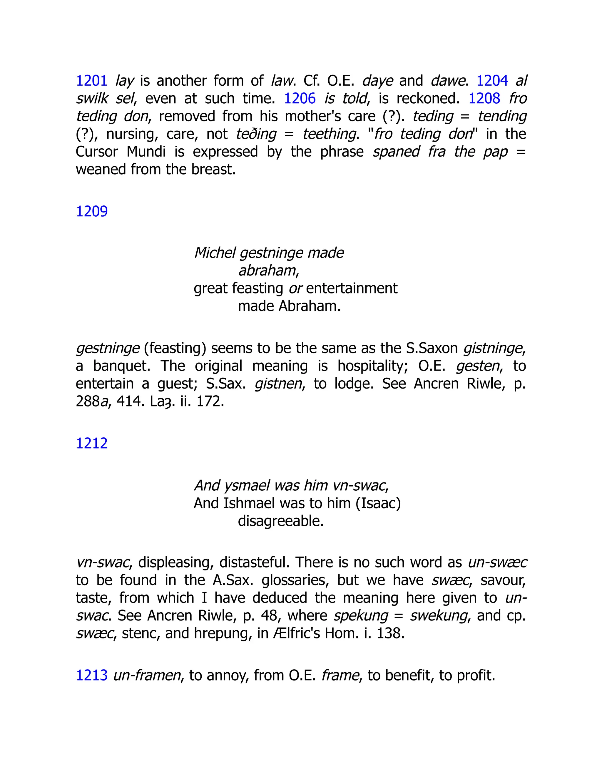 1201 lay is another form of law. Cf. O.E. daye and dawe. 1204 al
swilk sel, even at such time. 1206 is told, is reckoned. 1208 fro
teding don, removed from his mother's care (?). teding = tending
(?), nursing, care, not teðing = teething. "fro teding don" in the
Cursor Mundi is expressed by the phrase spaned fra the pap =
weaned from the breast.
1209
Michel gestninge made
abraham,
great feasting or entertainment
made Abraham.
gestninge (feasting) seems to be the same as the S.Saxon gistninge,
a banquet. The original meaning is hospitality; O.E. gesten, to
entertain a guest; S.Sax. gistnen, to lodge. See Ancren Riwle, p.
288a, 414. Laȝ. ii. 172.
1212
And ysmael was him vn-swac,
And Ishmael was to him (Isaac)
disagreeable.
vn-swac, displeasing, distasteful. There is no such word as un-swæc
to be found in the A.Sax. glossaries, but we have swæc, savour,
taste, from which I have deduced the meaning here given to un-
swac. See Ancren Riwle, p. 48, where spekung = swekung, and cp.
swæc, stenc, and hrepung, in Ælfric's Hom. i. 138.
1213 un-framen, to annoy, from O.E. frame, to benefit, to profit.
 