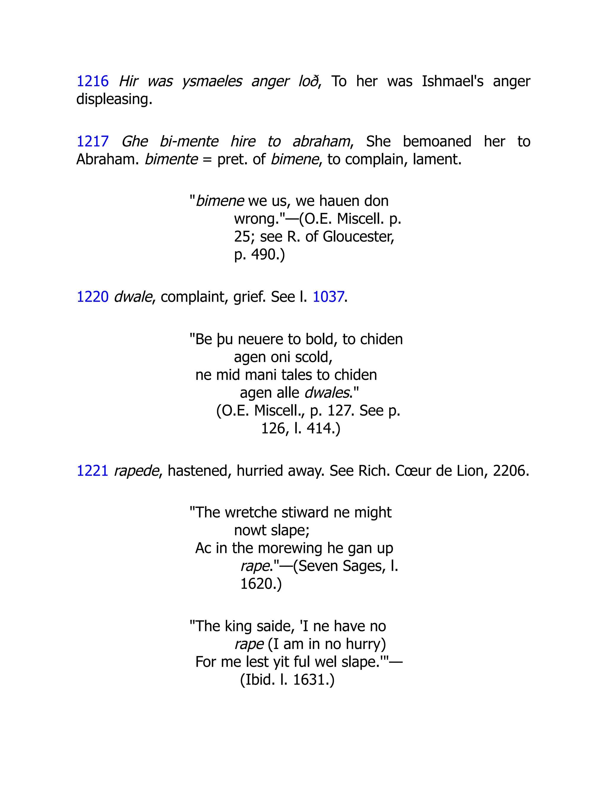 1216 Hir was ysmaeles anger loð, To her was Ishmael's anger
displeasing.
1217 Ghe bi-mente hire to abraham, She bemoaned her to
Abraham. bimente = pret. of bimene, to complain, lament.
"bimene we us, we hauen don
wrong."—(O.E. Miscell. p.
25; see R. of Gloucester,
p. 490.)
1220 dwale, complaint, grief. See l. 1037.
"Be þu neuere to bold, to chiden
agen oni scold,
ne mid mani tales to chiden
agen alle dwales."
(O.E. Miscell., p. 127. See p.
126, l. 414.)
1221 rapede, hastened, hurried away. See Rich. Cœur de Lion, 2206.
"The wretche stiward ne might
nowt slape;
Ac in the morewing he gan up
rape."—(Seven Sages, l.
1620.)
"The king saide, 'I ne have no
rape (I am in no hurry)
For me lest yit ful wel slape.'"—
(Ibid. l. 1631.)
 