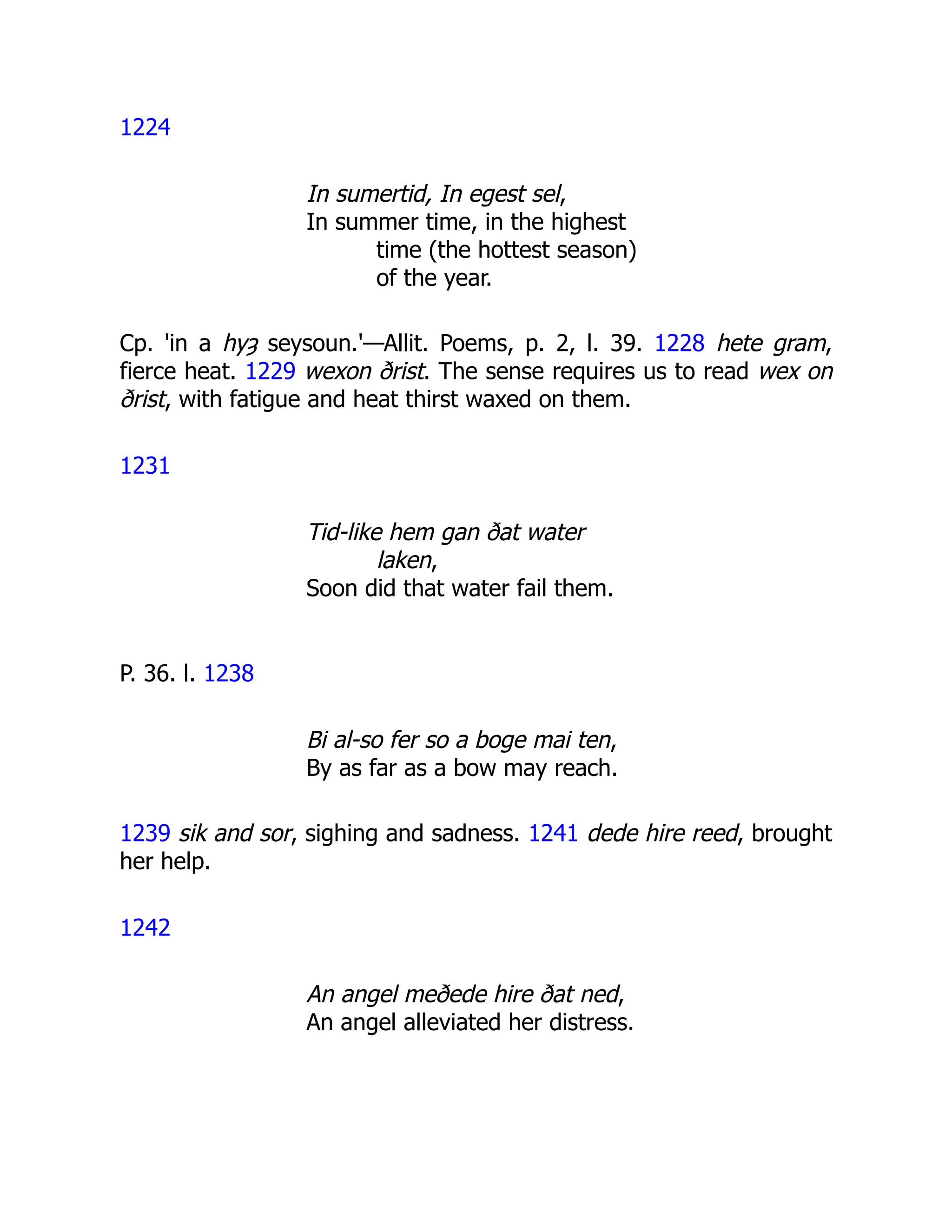 1224
In sumertid, In egest sel,
In summer time, in the highest
time (the hottest season)
of the year.
Cp. 'in a hyȝ seysoun.'—Allit. Poems, p. 2, l. 39. 1228 hete gram,
fierce heat. 1229 wexon ðrist. The sense requires us to read wex on
ðrist, with fatigue and heat thirst waxed on them.
1231
Tid-like hem gan ðat water
laken,
Soon did that water fail them.
P. 36. l. 1238
Bi al-so fer so a boge mai ten,
By as far as a bow may reach.
1239 sik and sor, sighing and sadness. 1241 dede hire reed, brought
her help.
1242
An angel meðede hire ðat ned,
An angel alleviated her distress.
 