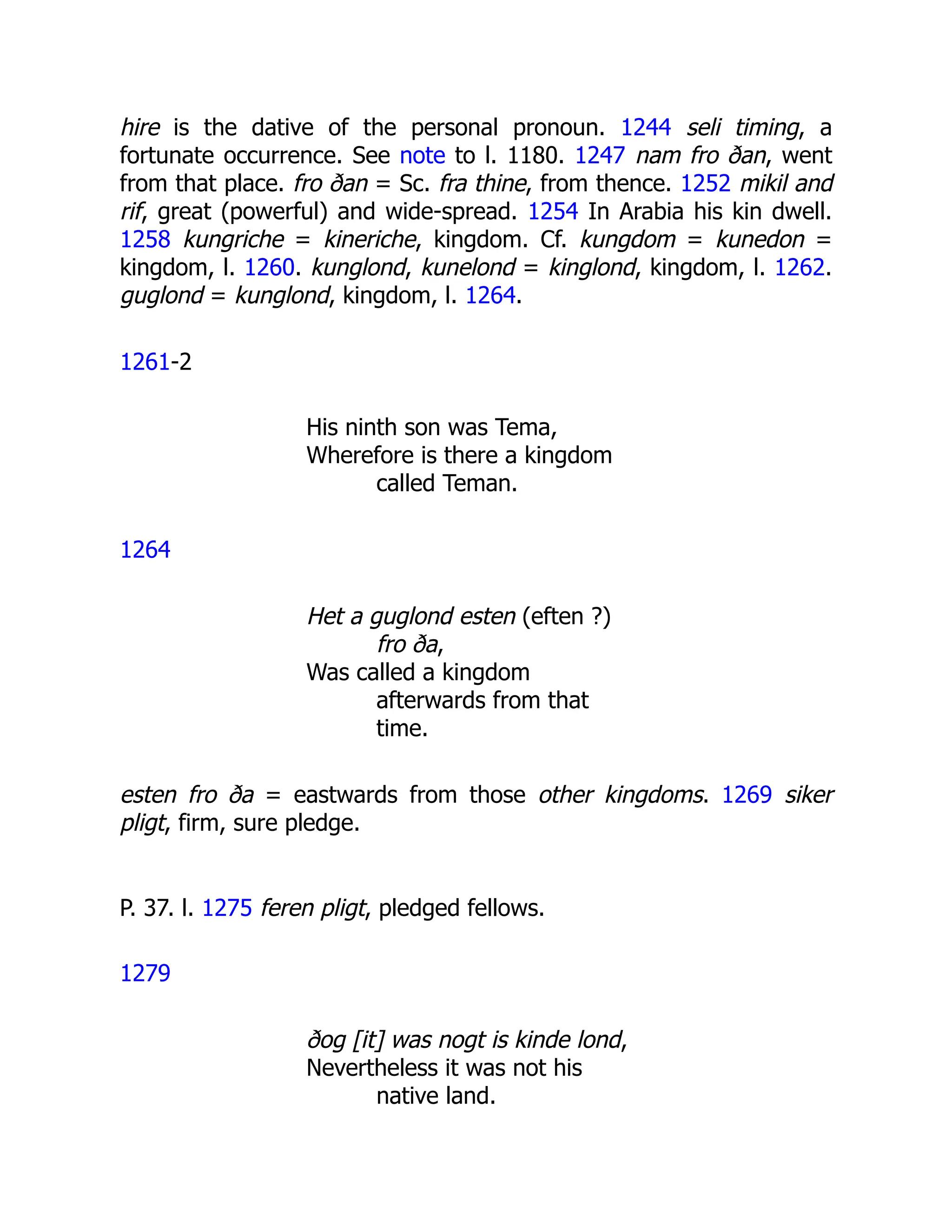 hire is the dative of the personal pronoun. 1244 seli timing, a
fortunate occurrence. See note to l. 1180. 1247 nam fro ðan, went
from that place. fro ðan = Sc. fra thine, from thence. 1252 mikil and
rif, great (powerful) and wide-spread. 1254 In Arabia his kin dwell.
1258 kungriche = kineriche, kingdom. Cf. kungdom = kunedon =
kingdom, l. 1260. kunglond, kunelond = kinglond, kingdom, l. 1262.
guglond = kunglond, kingdom, l. 1264.
1261-2
His ninth son was Tema,
Wherefore is there a kingdom
called Teman.
1264
Het a guglond esten (eften ?)
fro ða,
Was called a kingdom
afterwards from that
time.
esten fro ða = eastwards from those other kingdoms. 1269 siker
pligt, firm, sure pledge.
P. 37. l. 1275 feren pligt, pledged fellows.
1279
ðog [it] was nogt is kinde lond,
Nevertheless it was not his
native land.
 