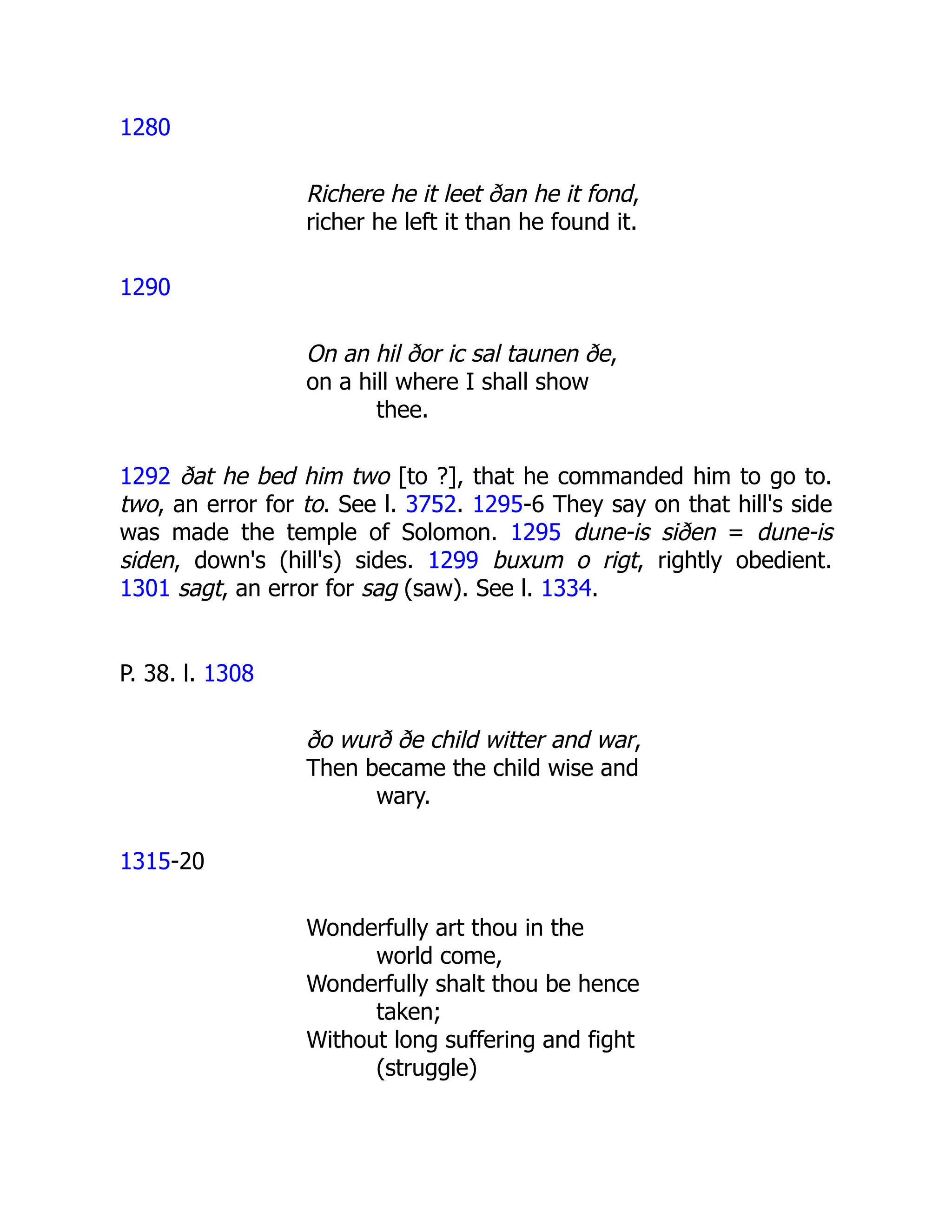 1280
Richere he it leet ðan he it fond,
richer he left it than he found it.
1290
On an hil ðor ic sal taunen ðe,
on a hill where I shall show
thee.
1292 ðat he bed him two [to ?], that he commanded him to go to.
two, an error for to. See l. 3752. 1295-6 They say on that hill's side
was made the temple of Solomon. 1295 dune-is siðen = dune-is
siden, down's (hill's) sides. 1299 buxum o rigt, rightly obedient.
1301 sagt, an error for sag (saw). See l. 1334.
P. 38. l. 1308
ðo wurð ðe child witter and war,
Then became the child wise and
wary.
1315-20
Wonderfully art thou in the
world come,
Wonderfully shalt thou be hence
taken;
Without long suffering and fight
(struggle)
 