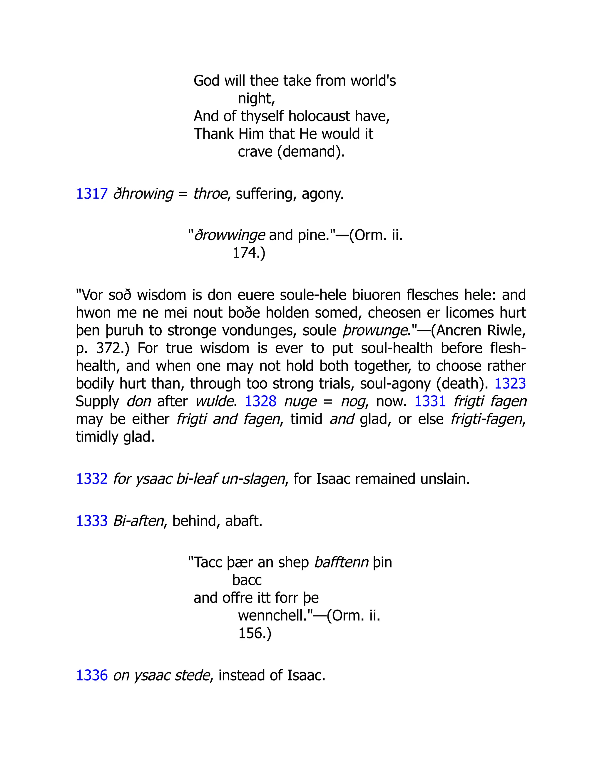 God will thee take from world's
night,
And of thyself holocaust have,
Thank Him that He would it
crave (demand).
1317 ðhrowing = throe, suffering, agony.
"ðrowwinge and pine."—(Orm. ii.
174.)
"Vor soð wisdom is don euere soule-hele biuoren flesches hele: and
hwon me ne mei nout boðe holden somed, cheosen er licomes hurt
þen þuruh to stronge vondunges, soule þrowunge."—(Ancren Riwle,
p. 372.) For true wisdom is ever to put soul-health before flesh-
health, and when one may not hold both together, to choose rather
bodily hurt than, through too strong trials, soul-agony (death). 1323
Supply don after wulde. 1328 nuge = nog, now. 1331 frigti fagen
may be either frigti and fagen, timid and glad, or else frigti-fagen,
timidly glad.
1332 for ysaac bi-leaf un-slagen, for Isaac remained unslain.
1333 Bi-aften, behind, abaft.
"Tacc þær an shep bafftenn þin
bacc
and offre itt forr þe
wennchell."—(Orm. ii.
156.)
1336 on ysaac stede, instead of Isaac.
 
