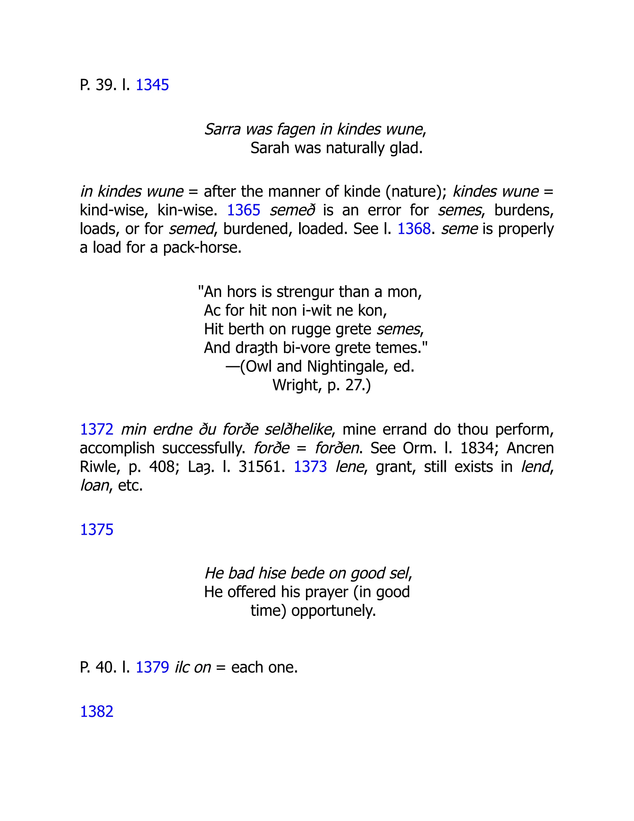 P. 39. l. 1345
Sarra was fagen in kindes wune,
Sarah was naturally glad.
in kindes wune = after the manner of kinde (nature); kindes wune =
kind-wise, kin-wise. 1365 semeð is an error for semes, burdens,
loads, or for semed, burdened, loaded. See l. 1368. seme is properly
a load for a pack-horse.
"An hors is strengur than a mon,
Ac for hit non i-wit ne kon,
Hit berth on rugge grete semes,
And draȝth bi-vore grete temes."
—(Owl and Nightingale, ed.
Wright, p. 27.)
1372 min erdne ðu forðe selðhelike, mine errand do thou perform,
accomplish successfully. forðe = forðen. See Orm. l. 1834; Ancren
Riwle, p. 408; Laȝ. l. 31561. 1373 lene, grant, still exists in lend,
loan, etc.
1375
He bad hise bede on good sel,
He offered his prayer (in good
time) opportunely.
P. 40. l. 1379 ilc on = each one.
1382
 