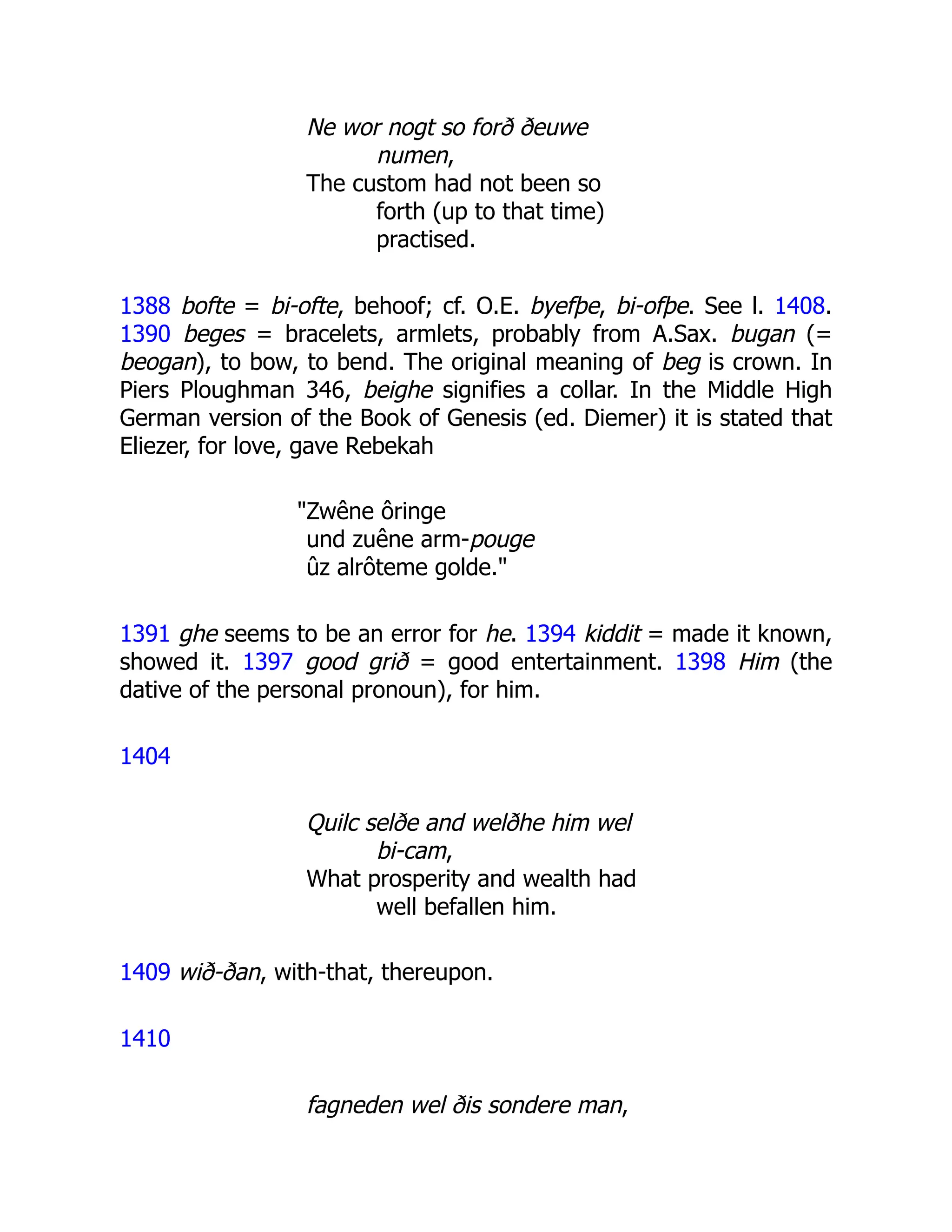 Ne wor nogt so forð ðeuwe
numen,
The custom had not been so
forth (up to that time)
practised.
1388 bofte = bi-ofte, behoof; cf. O.E. byefþe, bi-ofþe. See l. 1408.
1390 beges = bracelets, armlets, probably from A.Sax. bugan (=
beogan), to bow, to bend. The original meaning of beg is crown. In
Piers Ploughman 346, beighe signifies a collar. In the Middle High
German version of the Book of Genesis (ed. Diemer) it is stated that
Eliezer, for love, gave Rebekah
"Zwêne ôringe
und zuêne arm-pouge
ûz alrôteme golde."
1391 ghe seems to be an error for he. 1394 kiddit = made it known,
showed it. 1397 good grið = good entertainment. 1398 Him (the
dative of the personal pronoun), for him.
1404
Quilc selðe and welðhe him wel
bi-cam,
What prosperity and wealth had
well befallen him.
1409 wið-ðan, with-that, thereupon.
1410
fagneden wel ðis sondere man,
 