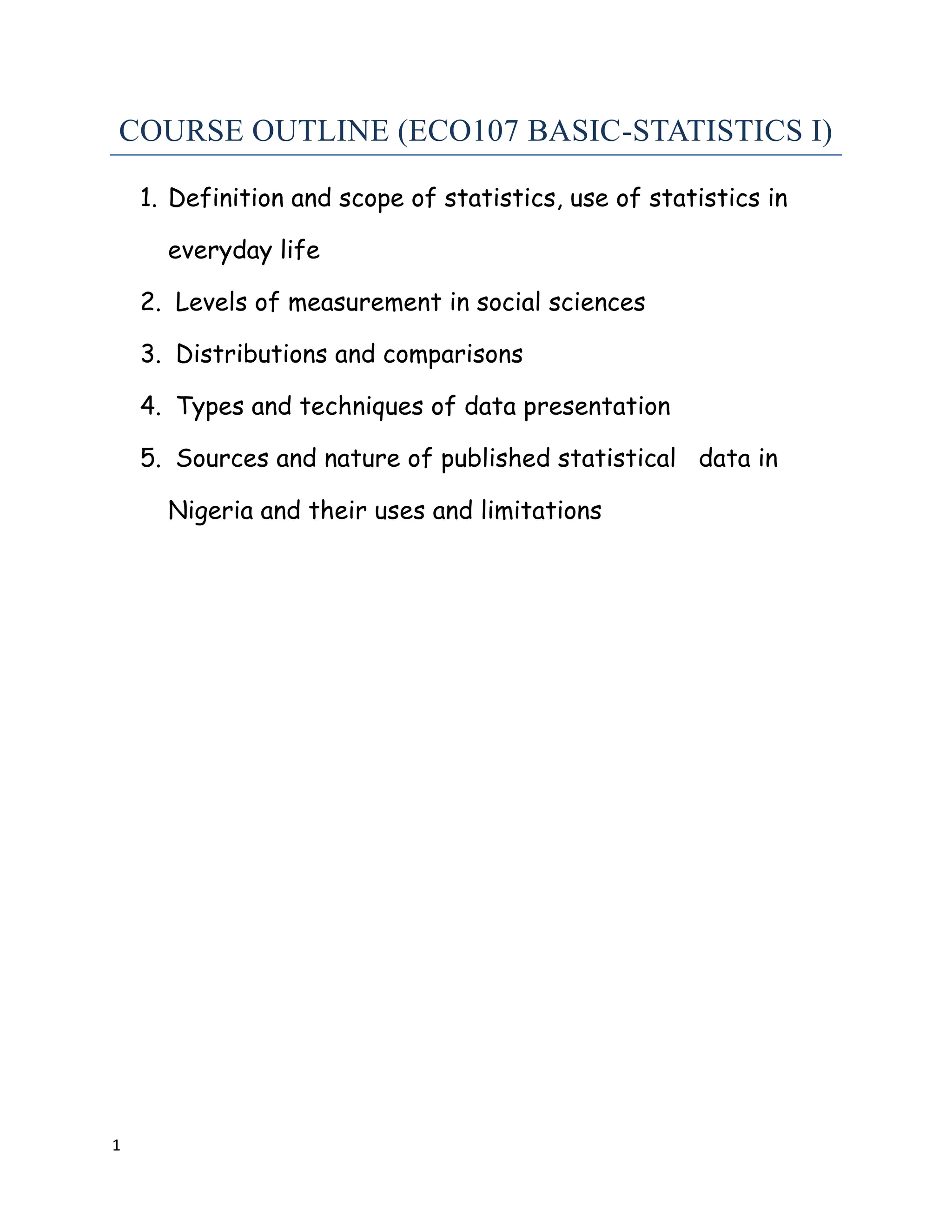 1
COURSE OUTLINE (ECO107 BASIC-STATISTICS I)
1. Definition and scope of statistics, use of statistics in
everyday life
2. Levels of measurement in social sciences
3. Distributions and comparisons
4. Types and techniques of data presentation
5. Sources and nature of published statistical data in
Nigeria and their uses and limitations
 