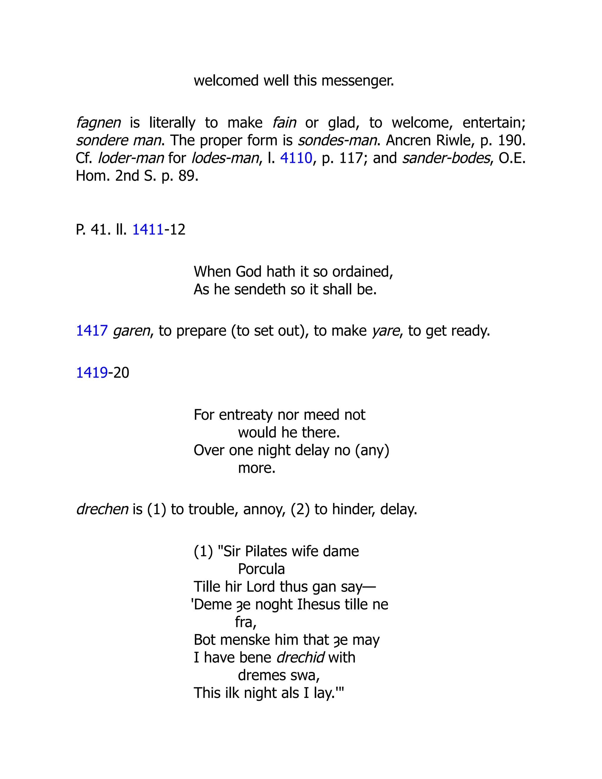 welcomed well this messenger.
fagnen is literally to make fain or glad, to welcome, entertain;
sondere man. The proper form is sondes-man. Ancren Riwle, p. 190.
Cf. loder-man for lodes-man, l. 4110, p. 117; and sander-bodes, O.E.
Hom. 2nd S. p. 89.
P. 41. ll. 1411-12
When God hath it so ordained,
As he sendeth so it shall be.
1417 garen, to prepare (to set out), to make yare, to get ready.
1419-20
For entreaty nor meed not
would he there.
Over one night delay no (any)
more.
drechen is (1) to trouble, annoy, (2) to hinder, delay.
(1) "Sir Pilates wife dame
Porcula
Tille hir Lord thus gan say—
'Deme ȝe noght Ihesus tille ne
fra,
Bot menske him that ȝe may
I have bene drechid with
dremes swa,
This ilk night als I lay.'"
 