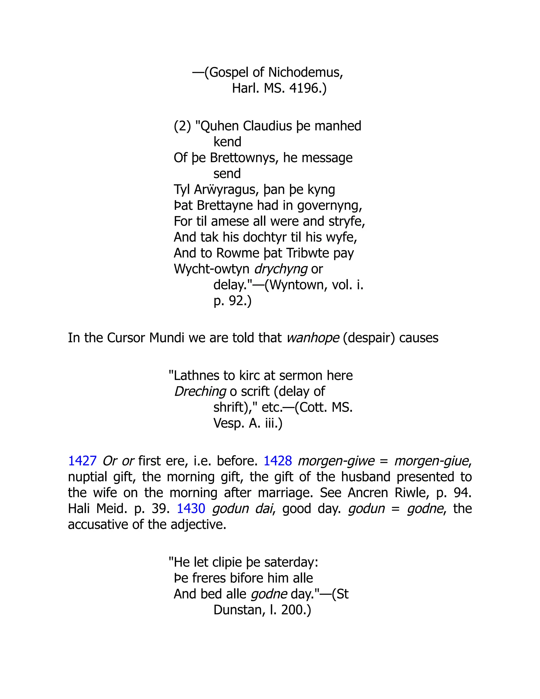 —(Gospel of Nichodemus,
Harl. MS. 4196.)
(2) "Quhen Claudius þe manhed
kend
Of þe Brettownys, he message
send
Tyl Arẅyragus, þan þe kyng
Þat Brettayne had in governyng,
For til amese all were and stryfe,
And tak his dochtyr til his wyfe,
And to Rowme þat Tribwte pay
Wycht-owtyn drychyng or
delay."—(Wyntown, vol. i.
p. 92.)
In the Cursor Mundi we are told that wanhope (despair) causes
"Lathnes to kirc at sermon here
Dreching o scrift (delay of
shrift)," etc.—(Cott. MS.
Vesp. A. iii.)
1427 Or or first ere, i.e. before. 1428 morgen-giwe = morgen-giue,
nuptial gift, the morning gift, the gift of the husband presented to
the wife on the morning after marriage. See Ancren Riwle, p. 94.
Hali Meid. p. 39. 1430 godun dai, good day. godun = godne, the
accusative of the adjective.
"He let clipie þe saterday:
Þe freres bifore him alle
And bed alle godne day."—(St
Dunstan, l. 200.)
 