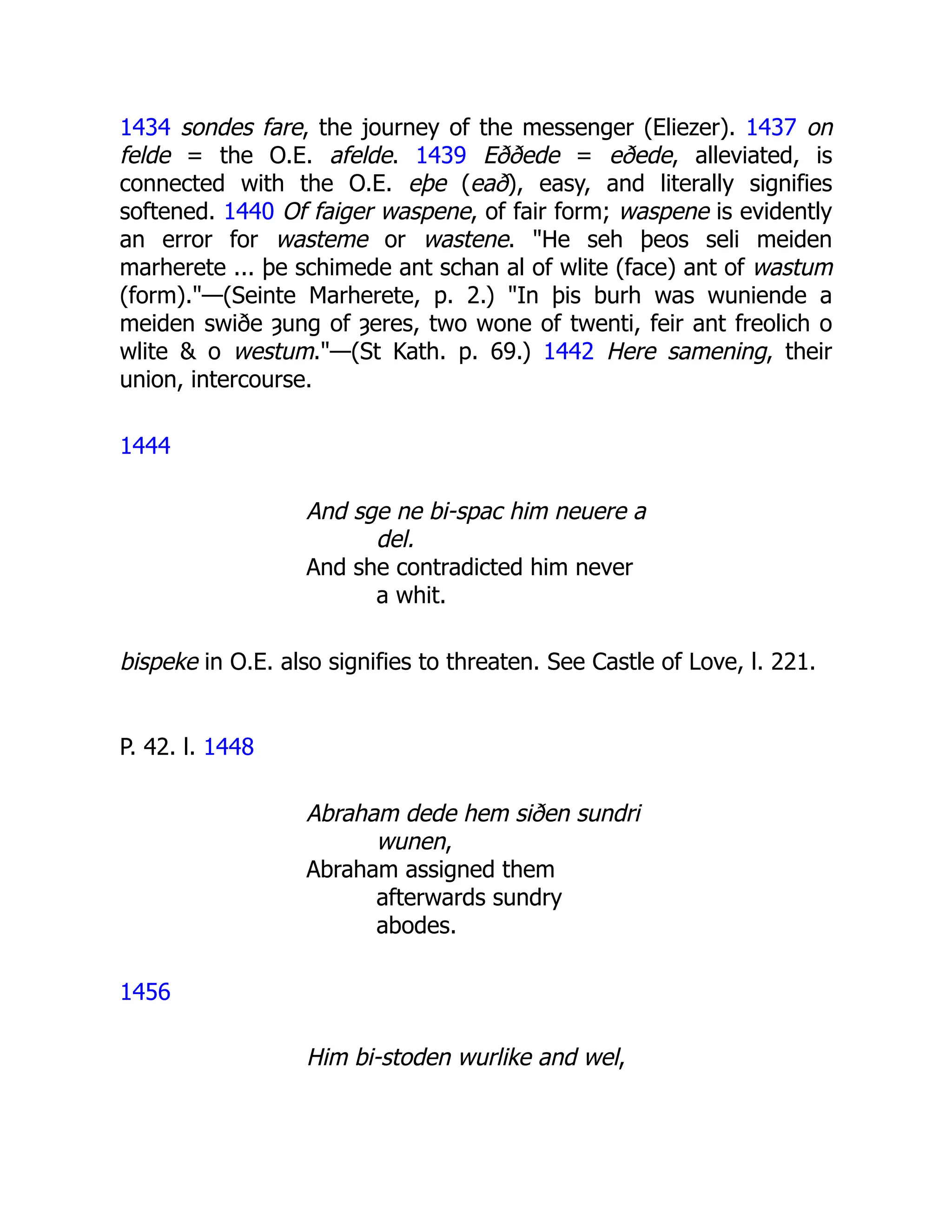 1434 sondes fare, the journey of the messenger (Eliezer). 1437 on
felde = the O.E. afelde. 1439 Eððede = eðede, alleviated, is
connected with the O.E. eþe (eað), easy, and literally signifies
softened. 1440 Of faiger waspene, of fair form; waspene is evidently
an error for wasteme or wastene. "He seh þeos seli meiden
marherete ... þe schimede ant schan al of wlite (face) ant of wastum
(form)."—(Seinte Marherete, p. 2.) "In þis burh was wuniende a
meiden swiðe ȝung of ȝeres, two wone of twenti, feir ant freolich o
wlite & o westum."—(St Kath. p. 69.) 1442 Here samening, their
union, intercourse.
1444
And sge ne bi-spac him neuere a
del.
And she contradicted him never
a whit.
bispeke in O.E. also signifies to threaten. See Castle of Love, l. 221.
P. 42. l. 1448
Abraham dede hem siðen sundri
wunen,
Abraham assigned them
afterwards sundry
abodes.
1456
Him bi-stoden wurlike and wel,
 