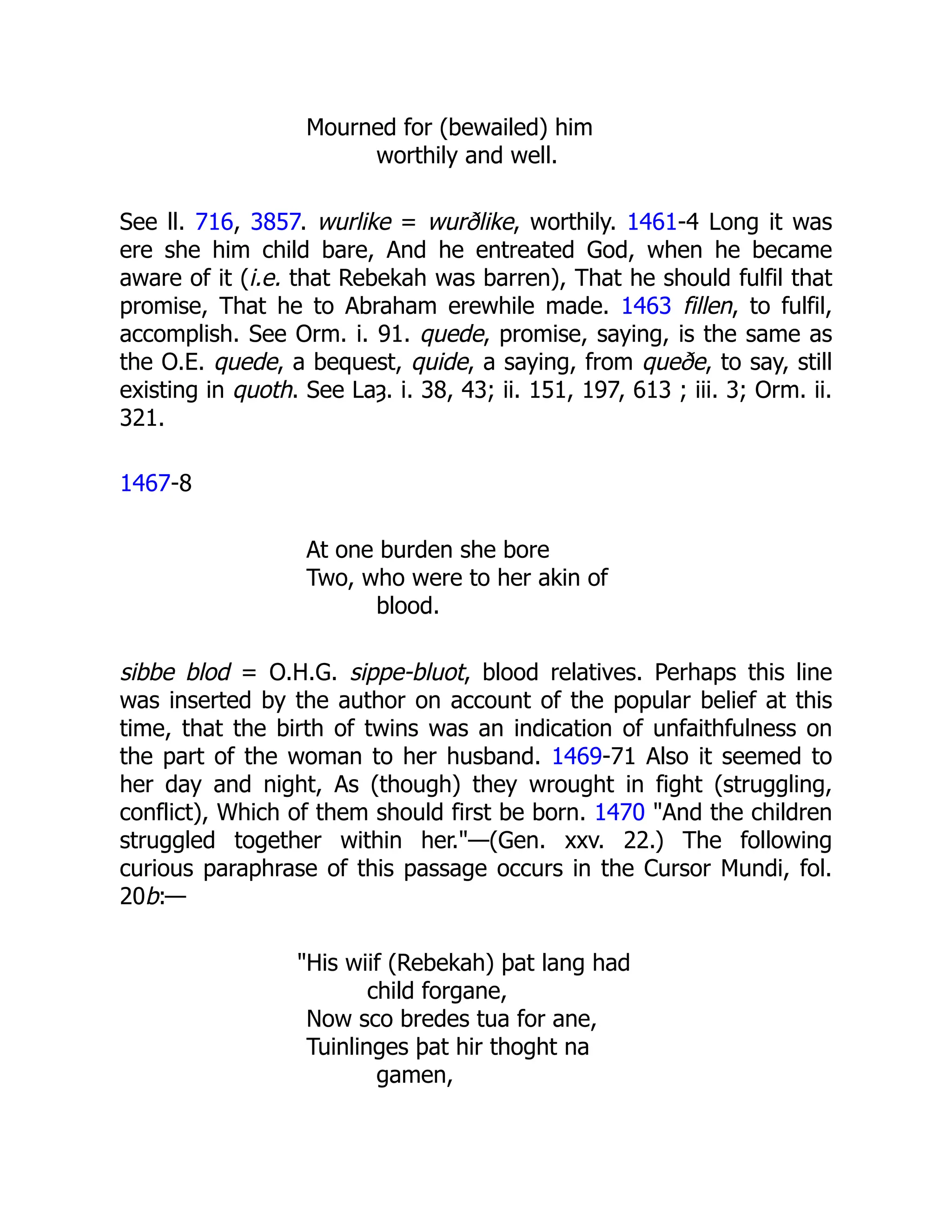 Mourned for (bewailed) him
worthily and well.
See ll. 716, 3857. wurlike = wurðlike, worthily. 1461-4 Long it was
ere she him child bare, And he entreated God, when he became
aware of it (i.e. that Rebekah was barren), That he should fulfil that
promise, That he to Abraham erewhile made. 1463 fillen, to fulfil,
accomplish. See Orm. i. 91. quede, promise, saying, is the same as
the O.E. quede, a bequest, quide, a saying, from queðe, to say, still
existing in quoth. See Laȝ. i. 38, 43; ii. 151, 197, 613 ; iii. 3; Orm. ii.
321.
1467-8
At one burden she bore
Two, who were to her akin of
blood.
sibbe blod = O.H.G. sippe-bluot, blood relatives. Perhaps this line
was inserted by the author on account of the popular belief at this
time, that the birth of twins was an indication of unfaithfulness on
the part of the woman to her husband. 1469-71 Also it seemed to
her day and night, As (though) they wrought in fight (struggling,
conflict), Which of them should first be born. 1470 "And the children
struggled together within her."—(Gen. xxv. 22.) The following
curious paraphrase of this passage occurs in the Cursor Mundi, fol.
20b:—
"His wiif (Rebekah) þat lang had
child forgane,
Now sco bredes tua for ane,
Tuinlinges þat hir thoght na
gamen,
 