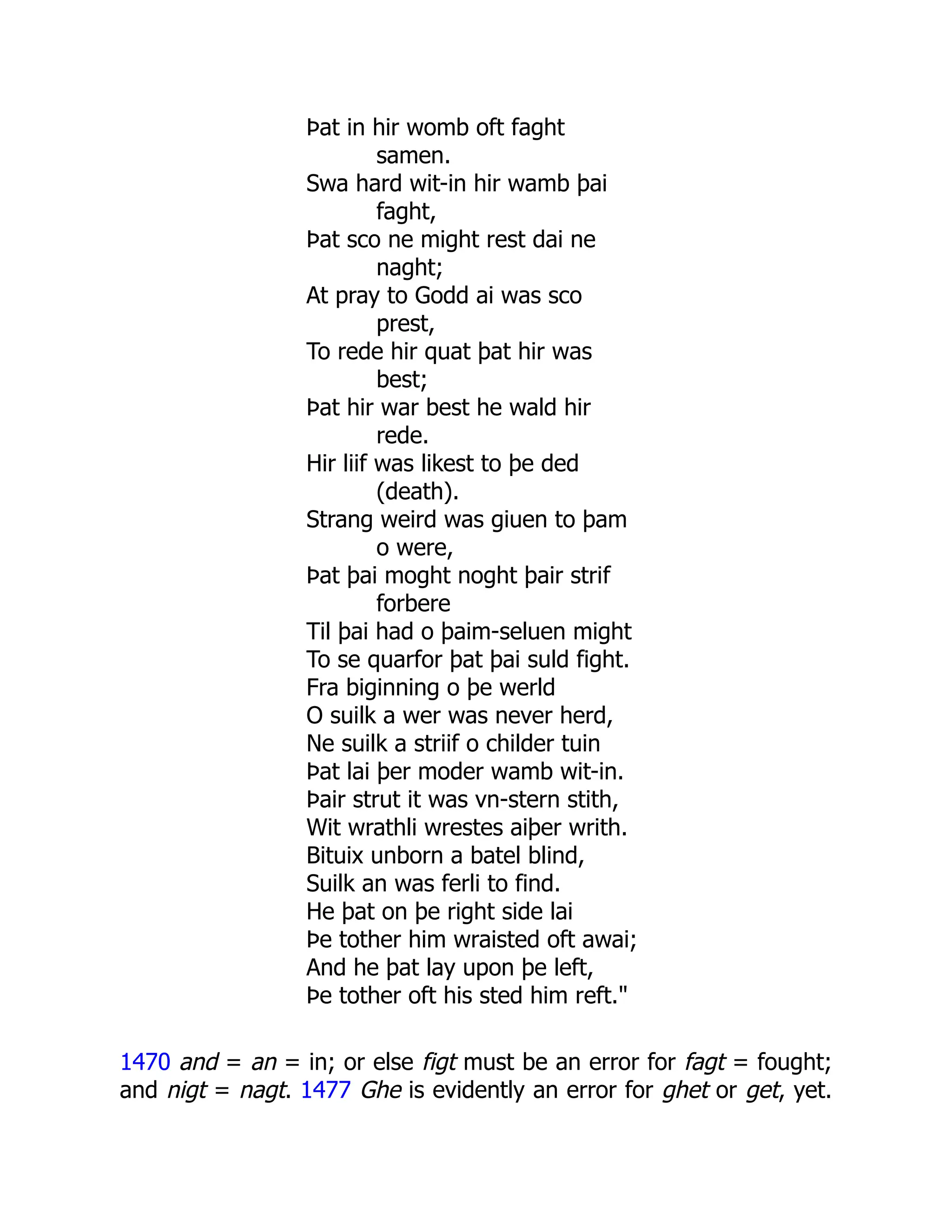 Þat in hir womb oft faght
samen.
Swa hard wit-in hir wamb þai
faght,
Þat sco ne might rest dai ne
naght;
At pray to Godd ai was sco
prest,
To rede hir quat þat hir was
best;
Þat hir war best he wald hir
rede.
Hir liif was likest to þe ded
(death).
Strang weird was giuen to þam
o were,
Þat þai moght noght þair strif
forbere
Til þai had o þaim-seluen might
To se quarfor þat þai suld fight.
Fra biginning o þe werld
O suilk a wer was never herd,
Ne suilk a striif o childer tuin
Þat lai þer moder wamb wit-in.
Þair strut it was vn-stern stith,
Wit wrathli wrestes aiþer writh.
Bituix unborn a batel blind,
Suilk an was ferli to find.
He þat on þe right side lai
Þe tother him wraisted oft awai;
And he þat lay upon þe left,
Þe tother oft his sted him reft."
1470 and = an = in; or else figt must be an error for fagt = fought;
and nigt = nagt. 1477 Ghe is evidently an error for ghet or get, yet.
 