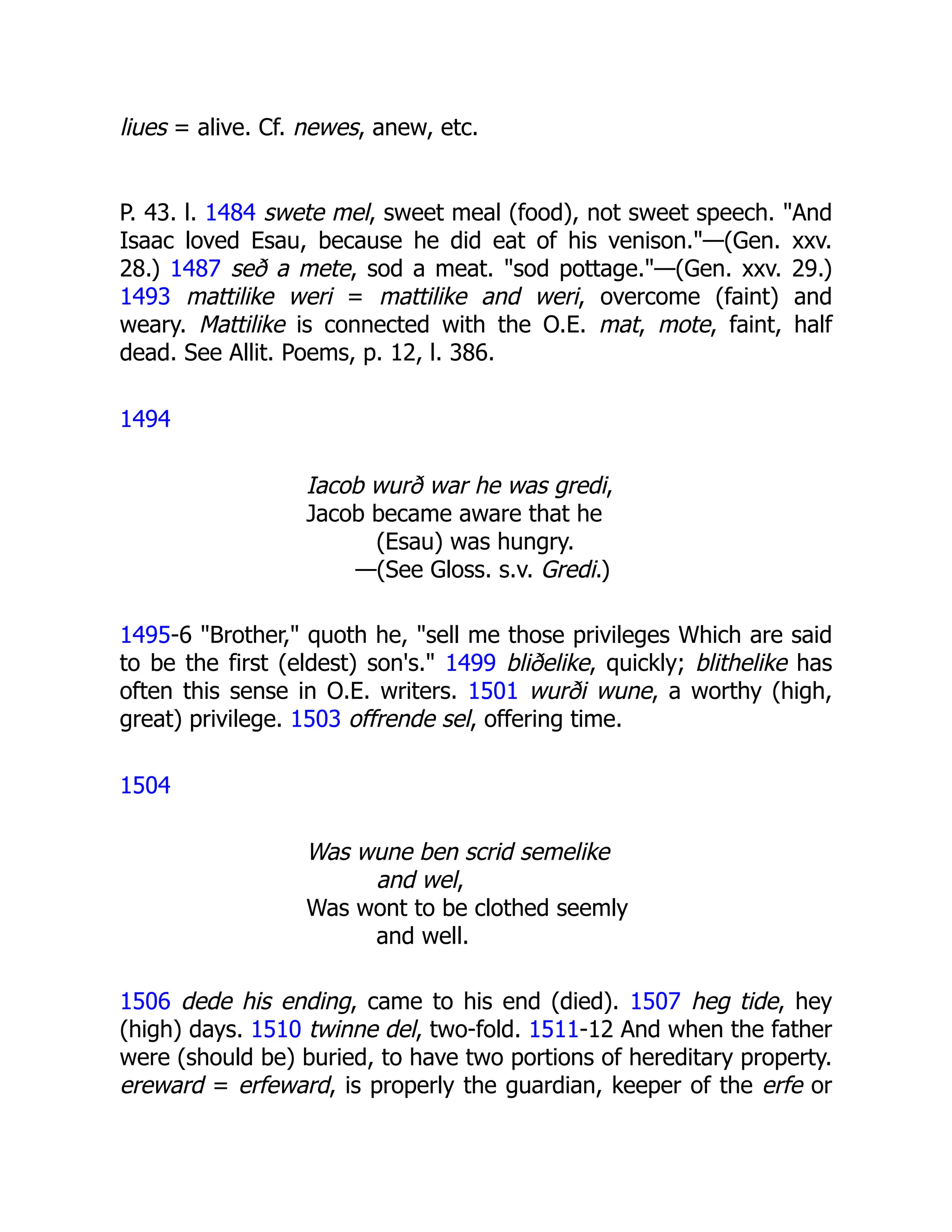 liues = alive. Cf. newes, anew, etc.
P. 43. l. 1484 swete mel, sweet meal (food), not sweet speech. "And
Isaac loved Esau, because he did eat of his venison."—(Gen. xxv.
28.) 1487 seð a mete, sod a meat. "sod pottage."—(Gen. xxv. 29.)
1493 mattilike weri = mattilike and weri, overcome (faint) and
weary. Mattilike is connected with the O.E. mat, mote, faint, half
dead. See Allit. Poems, p. 12, l. 386.
1494
Iacob wurð war he was gredi,
Jacob became aware that he
(Esau) was hungry.
—(See Gloss. s.v. Gredi.)
1495-6 "Brother," quoth he, "sell me those privileges Which are said
to be the first (eldest) son's." 1499 bliðelike, quickly; blithelike has
often this sense in O.E. writers. 1501 wurði wune, a worthy (high,
great) privilege. 1503 offrende sel, offering time.
1504
Was wune ben scrid semelike
and wel,
Was wont to be clothed seemly
and well.
1506 dede his ending, came to his end (died). 1507 heg tide, hey
(high) days. 1510 twinne del, two-fold. 1511-12 And when the father
were (should be) buried, to have two portions of hereditary property.
ereward = erfeward, is properly the guardian, keeper of the erfe or
 