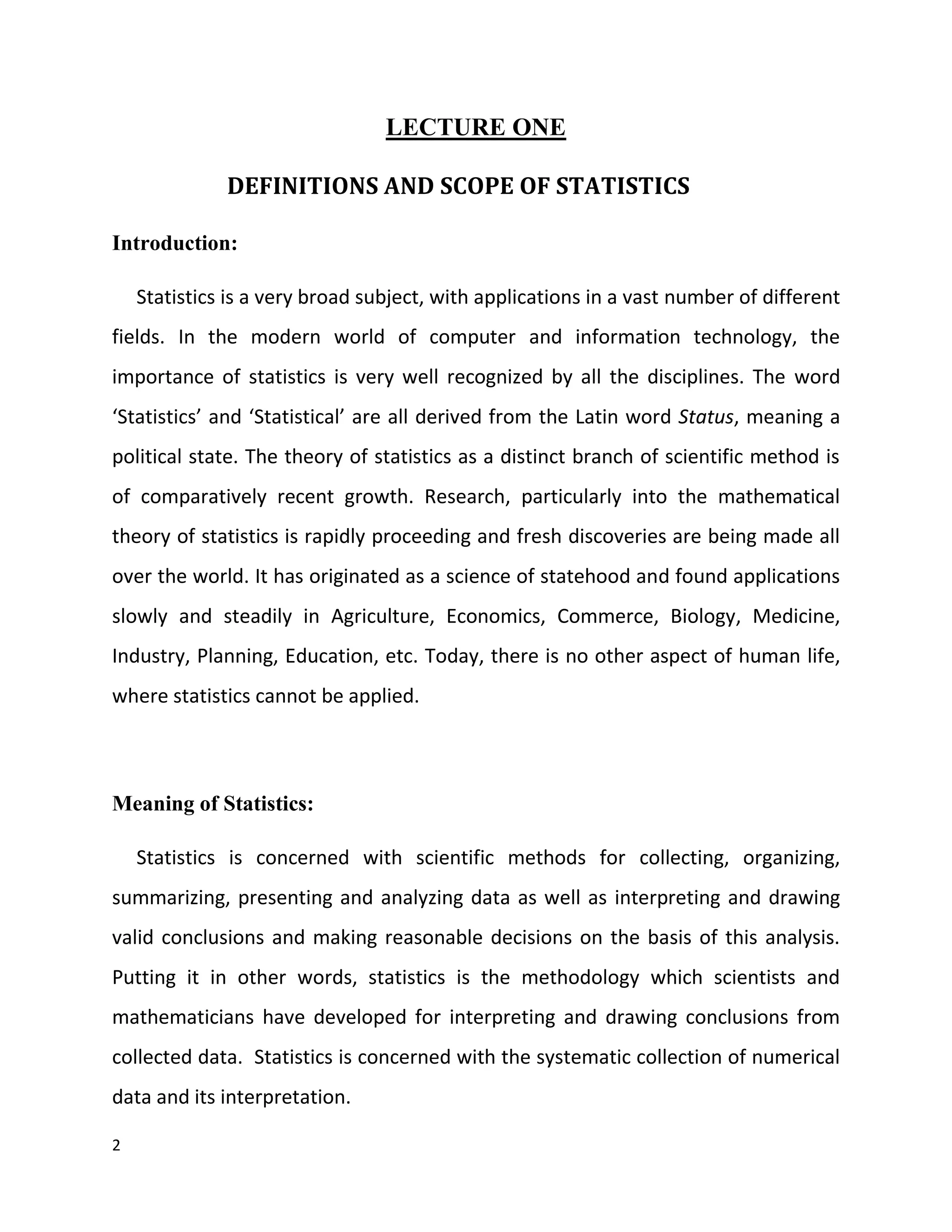 2
LECTURE ONE
DEFINITIONS AND SCOPE OF STATISTICS
Introduction:
Statistics is a very broad subject, with applications in a vast number of different
fields. In the modern world of computer and information technology, the
importance of statistics is very well recognized by all the disciplines. The word
‘Statistics’ and ‘Statistical’ are all derived from the Latin word Status, meaning a
political state. The theory of statistics as a distinct branch of scientific method is
of comparatively recent growth. Research, particularly into the mathematical
theory of statistics is rapidly proceeding and fresh discoveries are being made all
over the world. It has originated as a science of statehood and found applications
slowly and steadily in Agriculture, Economics, Commerce, Biology, Medicine,
Industry, Planning, Education, etc. Today, there is no other aspect of human life,
where statistics cannot be applied.
Meaning of Statistics:
Statistics is concerned with scientific methods for collecting, organizing,
summarizing, presenting and analyzing data as well as interpreting and drawing
valid conclusions and making reasonable decisions on the basis of this analysis.
Putting it in other words, statistics is the methodology which scientists and
mathematicians have developed for interpreting and drawing conclusions from
collected data. Statistics is concerned with the systematic collection of numerical
data and its interpretation.
 
