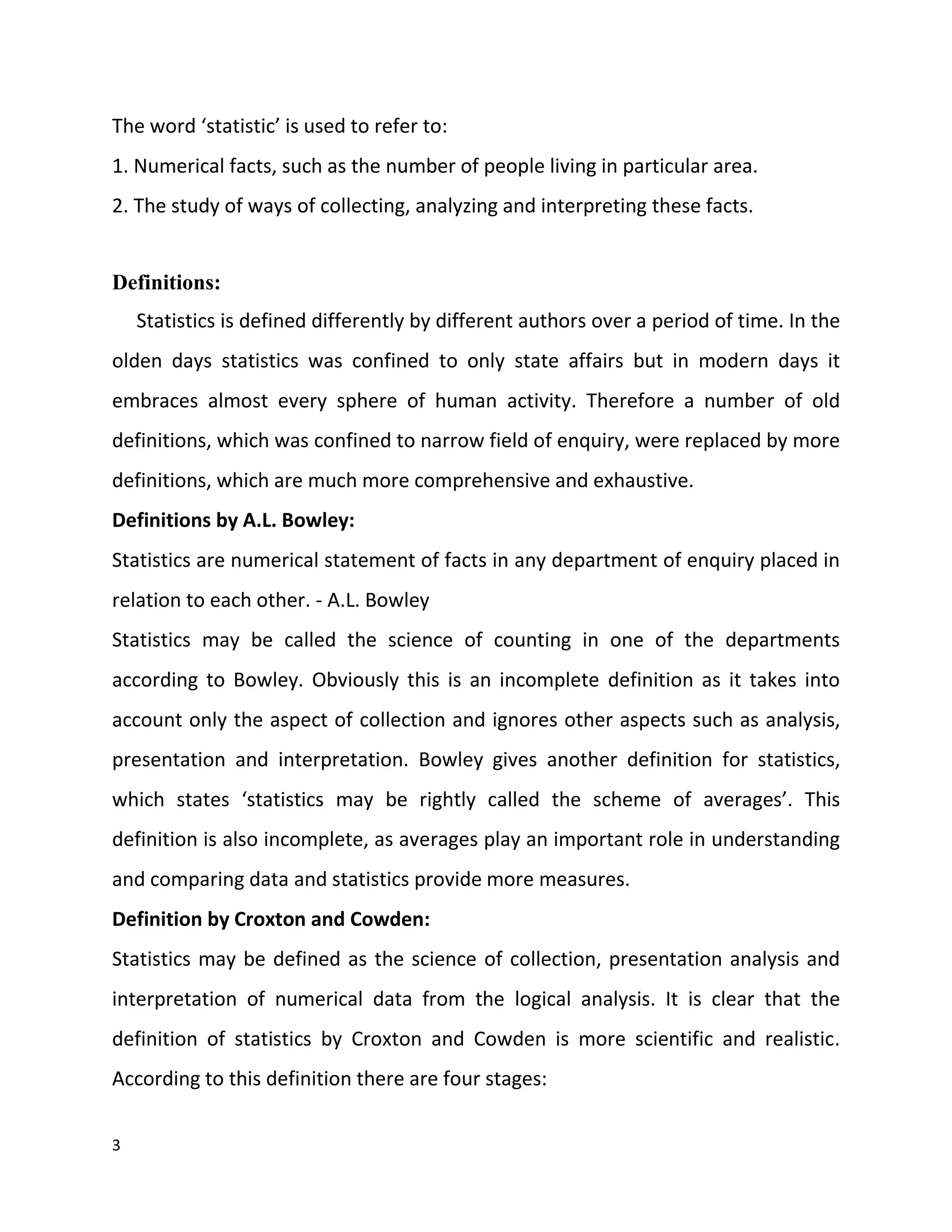 3
The word ‘statistic’ is used to refer to:
1. Numerical facts, such as the number of people living in particular area.
2. The study of ways of collecting, analyzing and interpreting these facts.
Definitions:
Statistics is defined differently by different authors over a period of time. In the
olden days statistics was confined to only state affairs but in modern days it
embraces almost every sphere of human activity. Therefore a number of old
definitions, which was confined to narrow field of enquiry, were replaced by more
definitions, which are much more comprehensive and exhaustive.
Definitions by A.L. Bowley:
Statistics are numerical statement of facts in any department of enquiry placed in
relation to each other. - A.L. Bowley
Statistics may be called the science of counting in one of the departments
according to Bowley. Obviously this is an incomplete definition as it takes into
account only the aspect of collection and ignores other aspects such as analysis,
presentation and interpretation. Bowley gives another definition for statistics,
which states ‘statistics may be rightly called the scheme of averages’. This
definition is also incomplete, as averages play an important role in understanding
and comparing data and statistics provide more measures.
Definition by Croxton and Cowden:
Statistics may be defined as the science of collection, presentation analysis and
interpretation of numerical data from the logical analysis. It is clear that the
definition of statistics by Croxton and Cowden is more scientific and realistic.
According to this definition there are four stages:
 