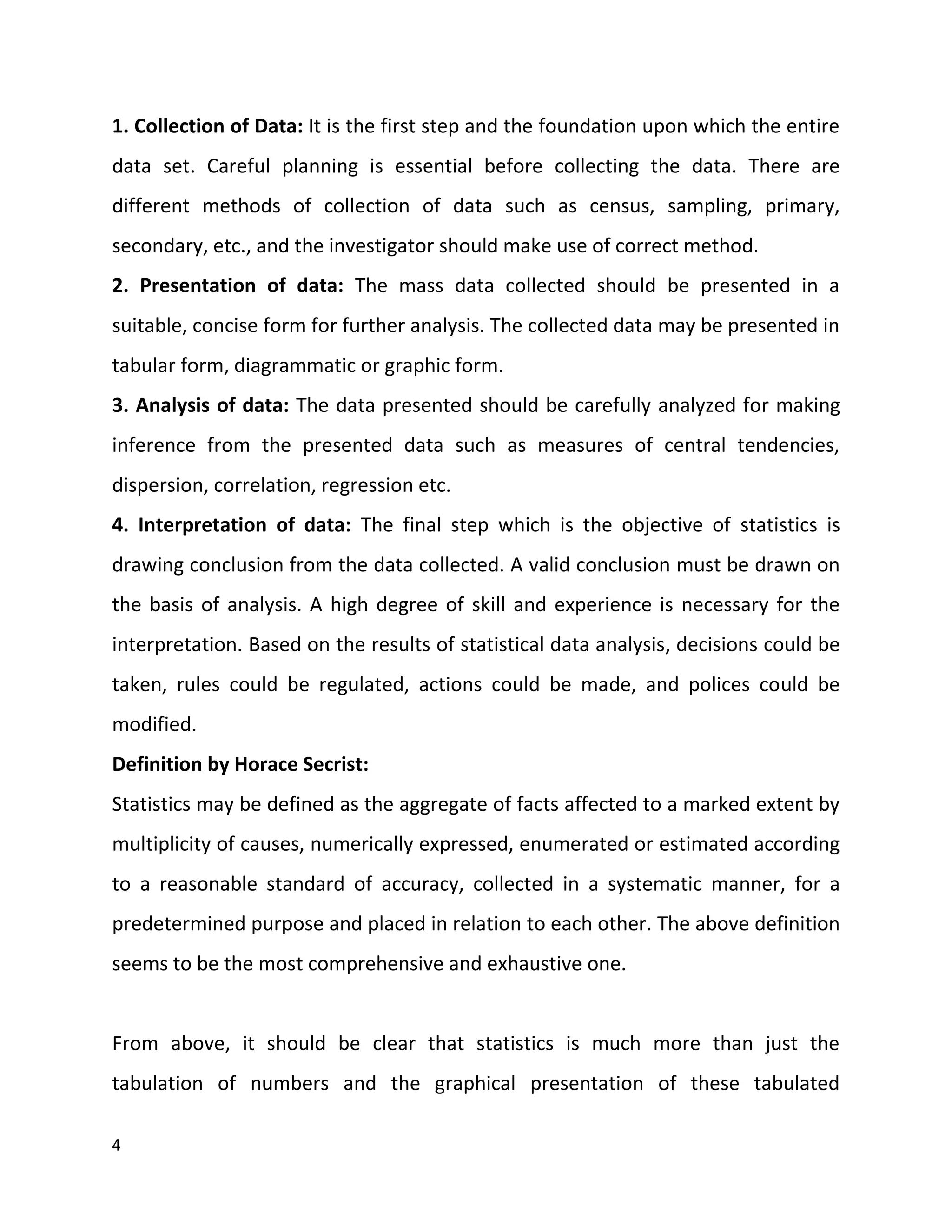 4
1. Collection of Data: It is the first step and the foundation upon which the entire
data set. Careful planning is essential before collecting the data. There are
different methods of collection of data such as census, sampling, primary,
secondary, etc., and the investigator should make use of correct method.
2. Presentation of data: The mass data collected should be presented in a
suitable, concise form for further analysis. The collected data may be presented in
tabular form, diagrammatic or graphic form.
3. Analysis of data: The data presented should be carefully analyzed for making
inference from the presented data such as measures of central tendencies,
dispersion, correlation, regression etc.
4. Interpretation of data: The final step which is the objective of statistics is
drawing conclusion from the data collected. A valid conclusion must be drawn on
the basis of analysis. A high degree of skill and experience is necessary for the
interpretation. Based on the results of statistical data analysis, decisions could be
taken, rules could be regulated, actions could be made, and polices could be
modified.
Definition by Horace Secrist:
Statistics may be defined as the aggregate of facts affected to a marked extent by
multiplicity of causes, numerically expressed, enumerated or estimated according
to a reasonable standard of accuracy, collected in a systematic manner, for a
predetermined purpose and placed in relation to each other. The above definition
seems to be the most comprehensive and exhaustive one.
From above, it should be clear that statistics is much more than just the
tabulation of numbers and the graphical presentation of these tabulated
 