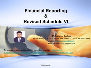 www.caaa.in 1
Financial Reporting
&
Revised Schedule VI
CA. Rajkumar S Adukia
B.Com (Hons), FCA, ACS, ACWA, LLB, DIPR, DLL &LP, IFRS(UK), MBA
email id: rajkumarradukia@caaa.in
Mob: 09820061049/09323061049
To receive regular updates kindly send test email to : rajkumarfca-
subscribe@yahoogroups.com & rajkumarfca+subscribe@googlegroups.com
 