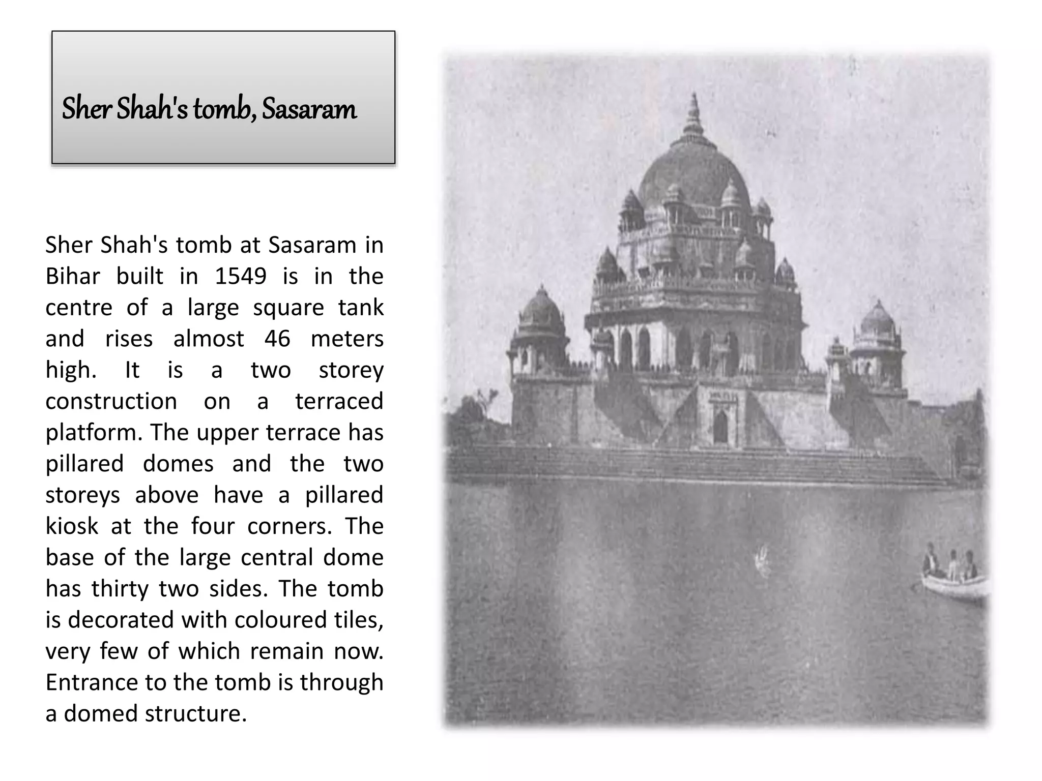 Sher Shah's tomb, Sasaram
Sher Shah's tomb at Sasaram in
Bihar built in 1549 is in the
centre of a large square tank
and rises almost 46 meters
high. It is a two storey
construction on a terraced
platform. The upper terrace has
pillared domes and the two
storeys above have a pillared
kiosk at the four corners. The
base of the large central dome
has thirty two sides. The tomb
is decorated with coloured tiles,
very few of which remain now.
Entrance to the tomb is through
a domed structure.
 