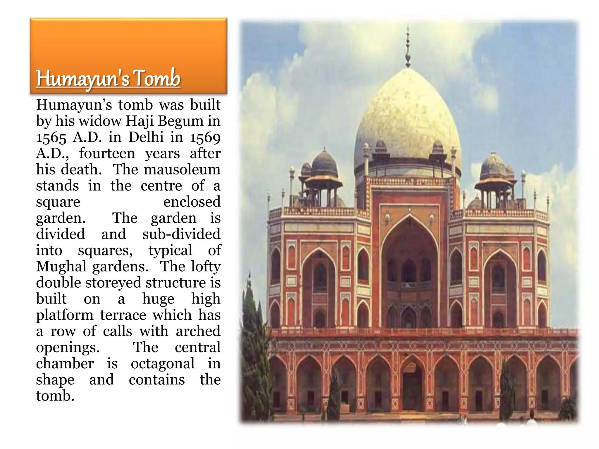 Humayun's Tomb
Humayun’s tomb was built
by his widow Haji Begum in
1565 A.D. in Delhi in 1569
A.D., fourteen years after
his death. The mausoleum
stands in the centre of a
square enclosed
garden. The garden is
divided and sub-divided
into squares, typical of
Mughal gardens. The lofty
double storeyed structure is
built on a huge high
platform terrace which has
a row of calls with arched
openings. The central
chamber is octagonal in
shape and contains the
tomb.
 