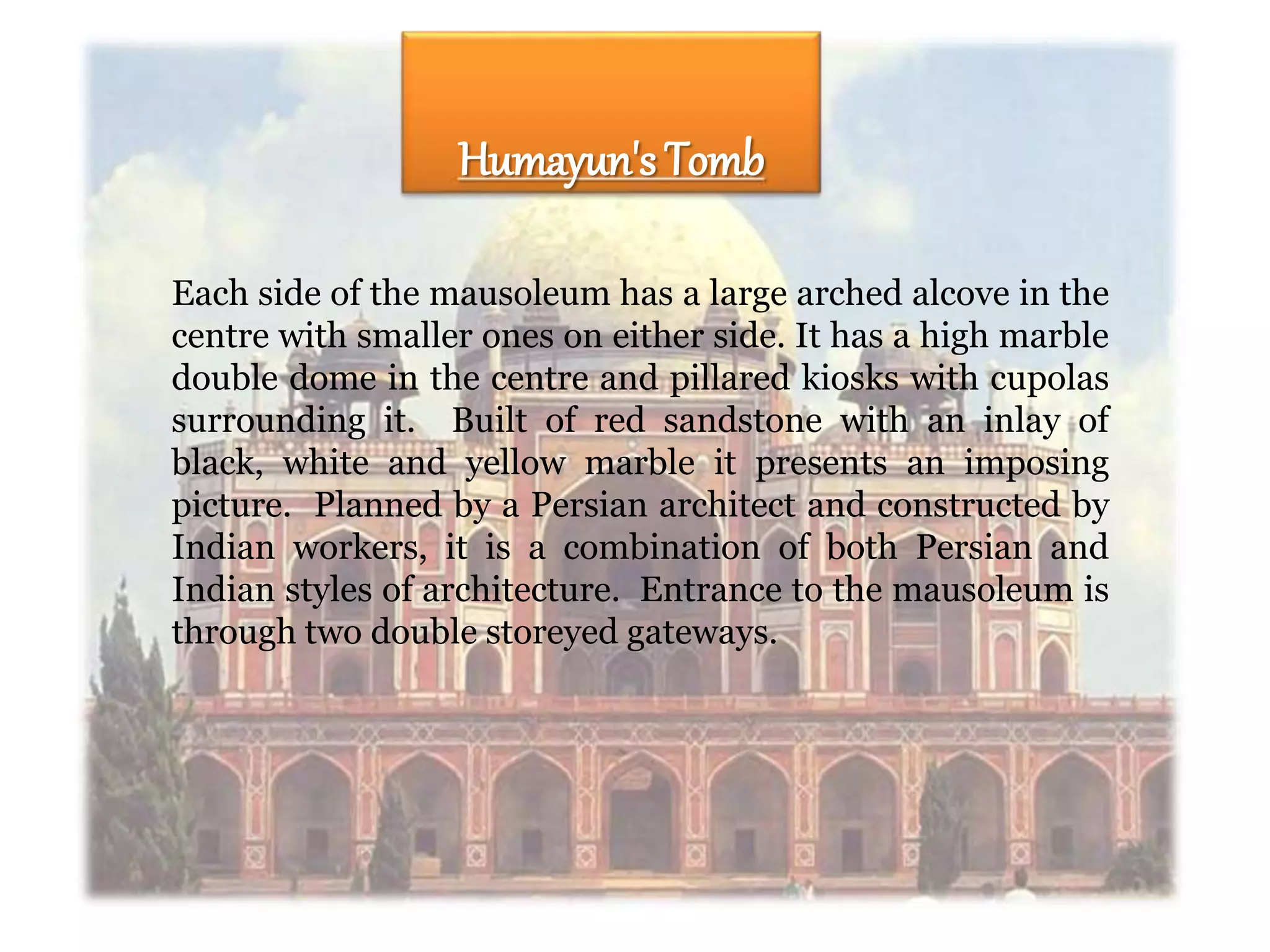 Each side of the mausoleum has a large arched alcove in the
centre with smaller ones on either side. It has a high marble
double dome in the centre and pillared kiosks with cupolas
surrounding it. Built of red sandstone with an inlay of
black, white and yellow marble it presents an imposing
picture. Planned by a Persian architect and constructed by
Indian workers, it is a combination of both Persian and
Indian styles of architecture. Entrance to the mausoleum is
through two double storeyed gateways.
Humayun's Tomb
 