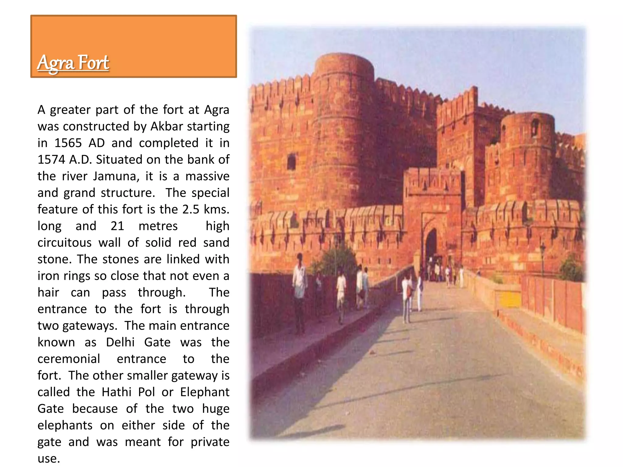 Agra Fort
A greater part of the fort at Agra
was constructed by Akbar starting
in 1565 AD and completed it in
1574 A.D. Situated on the bank of
the river Jamuna, it is a massive
and grand structure. The special
feature of this fort is the 2.5 kms.
long and 21 metres high
circuitous wall of solid red sand
stone. The stones are linked with
iron rings so close that not even a
hair can pass through. The
entrance to the fort is through
two gateways. The main entrance
known as Delhi Gate was the
ceremonial entrance to the
fort. The other smaller gateway is
called the Hathi Pol or Elephant
Gate because of the two huge
elephants on either side of the
gate and was meant for private
use.
 