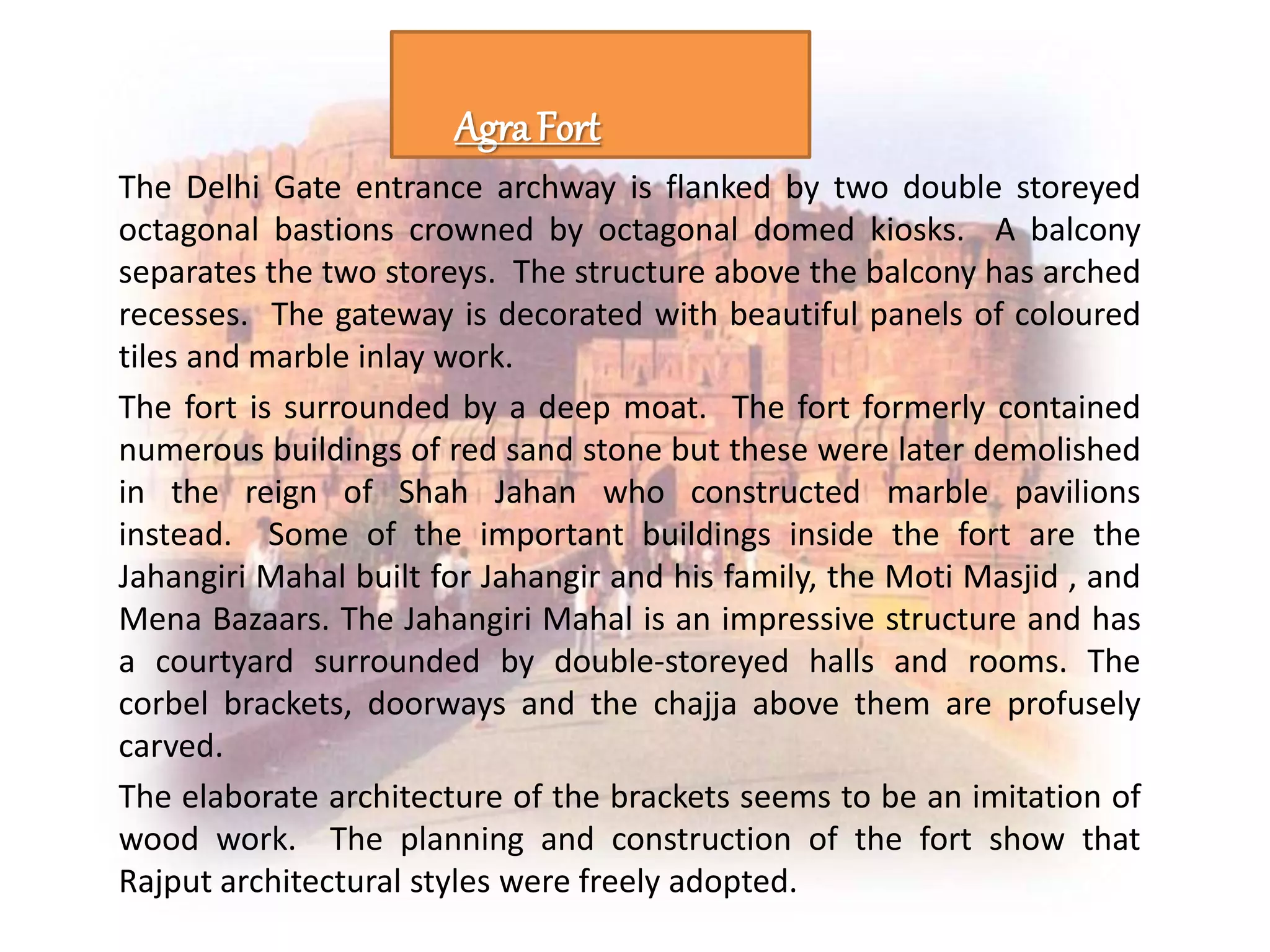 The Delhi Gate entrance archway is flanked by two double storeyed
octagonal bastions crowned by octagonal domed kiosks. A balcony
separates the two storeys. The structure above the balcony has arched
recesses. The gateway is decorated with beautiful panels of coloured
tiles and marble inlay work.
The fort is surrounded by a deep moat. The fort formerly contained
numerous buildings of red sand stone but these were later demolished
in the reign of Shah Jahan who constructed marble pavilions
instead. Some of the important buildings inside the fort are the
Jahangiri Mahal built for Jahangir and his family, the Moti Masjid , and
Mena Bazaars. The Jahangiri Mahal is an impressive structure and has
a courtyard surrounded by double-storeyed halls and rooms. The
corbel brackets, doorways and the chajja above them are profusely
carved.
The elaborate architecture of the brackets seems to be an imitation of
wood work. The planning and construction of the fort show that
Rajput architectural styles were freely adopted.
Agra Fort
 