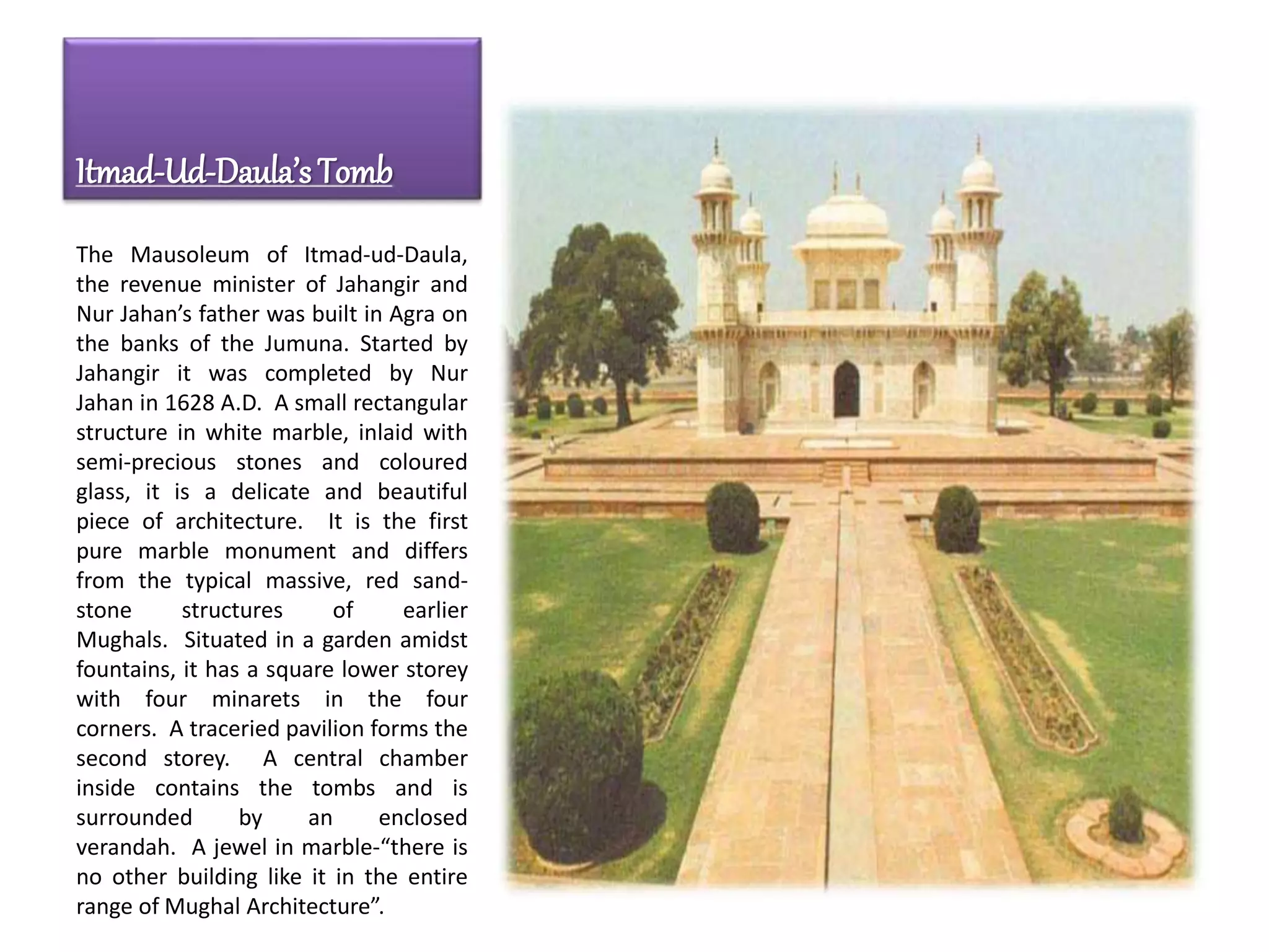 Itmad-Ud-Daula’s Tomb
The Mausoleum of Itmad-ud-Daula,
the revenue minister of Jahangir and
Nur Jahan’s father was built in Agra on
the banks of the Jumuna. Started by
Jahangir it was completed by Nur
Jahan in 1628 A.D. A small rectangular
structure in white marble, inlaid with
semi-precious stones and coloured
glass, it is a delicate and beautiful
piece of architecture. It is the first
pure marble monument and differs
from the typical massive, red sand-
stone structures of earlier
Mughals. Situated in a garden amidst
fountains, it has a square lower storey
with four minarets in the four
corners. A traceried pavilion forms the
second storey. A central chamber
inside contains the tombs and is
surrounded by an enclosed
verandah. A jewel in marble-“there is
no other building like it in the entire
range of Mughal Architecture”.
 