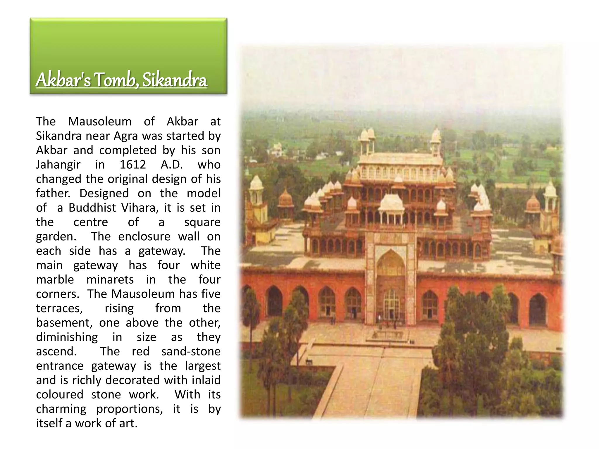 Akbar's Tomb, Sikandra
The Mausoleum of Akbar at
Sikandra near Agra was started by
Akbar and completed by his son
Jahangir in 1612 A.D. who
changed the original design of his
father. Designed on the model
of a Buddhist Vihara, it is set in
the centre of a square
garden. The enclosure wall on
each side has a gateway. The
main gateway has four white
marble minarets in the four
corners. The Mausoleum has five
terraces, rising from the
basement, one above the other,
diminishing in size as they
ascend. The red sand-stone
entrance gateway is the largest
and is richly decorated with inlaid
coloured stone work. With its
charming proportions, it is by
itself a work of art.
 