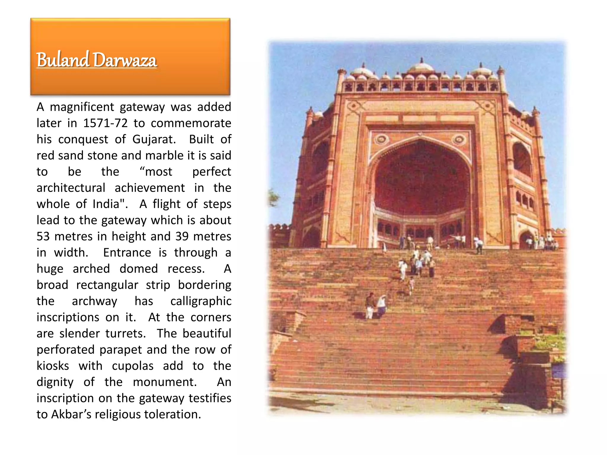 BulandDarwaza
A magnificent gateway was added
later in 1571-72 to commemorate
his conquest of Gujarat. Built of
red sand stone and marble it is said
to be the “most perfect
architectural achievement in the
whole of India". A flight of steps
lead to the gateway which is about
53 metres in height and 39 metres
in width. Entrance is through a
huge arched domed recess. A
broad rectangular strip bordering
the archway has calligraphic
inscriptions on it. At the corners
are slender turrets. The beautiful
perforated parapet and the row of
kiosks with cupolas add to the
dignity of the monument. An
inscription on the gateway testifies
to Akbar’s religious toleration.
 