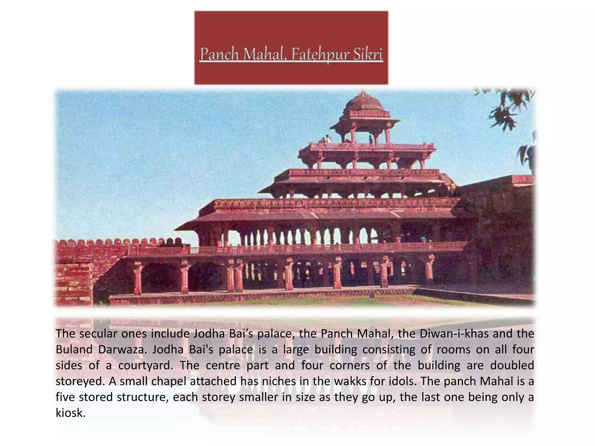 The secular ones include Jodha Bai’s palace, the Panch Mahal, the Diwan-i-khas and the
Buland Darwaza. Jodha Bai's palace is a large building consisting of rooms on all four
sides of a courtyard. The centre part and four corners of the building are doubled
storeyed. A small chapel attached has niches in the wakks for idols. The panch Mahal is a
five stored structure, each storey smaller in size as they go up, the last one being only a
kiosk.
 