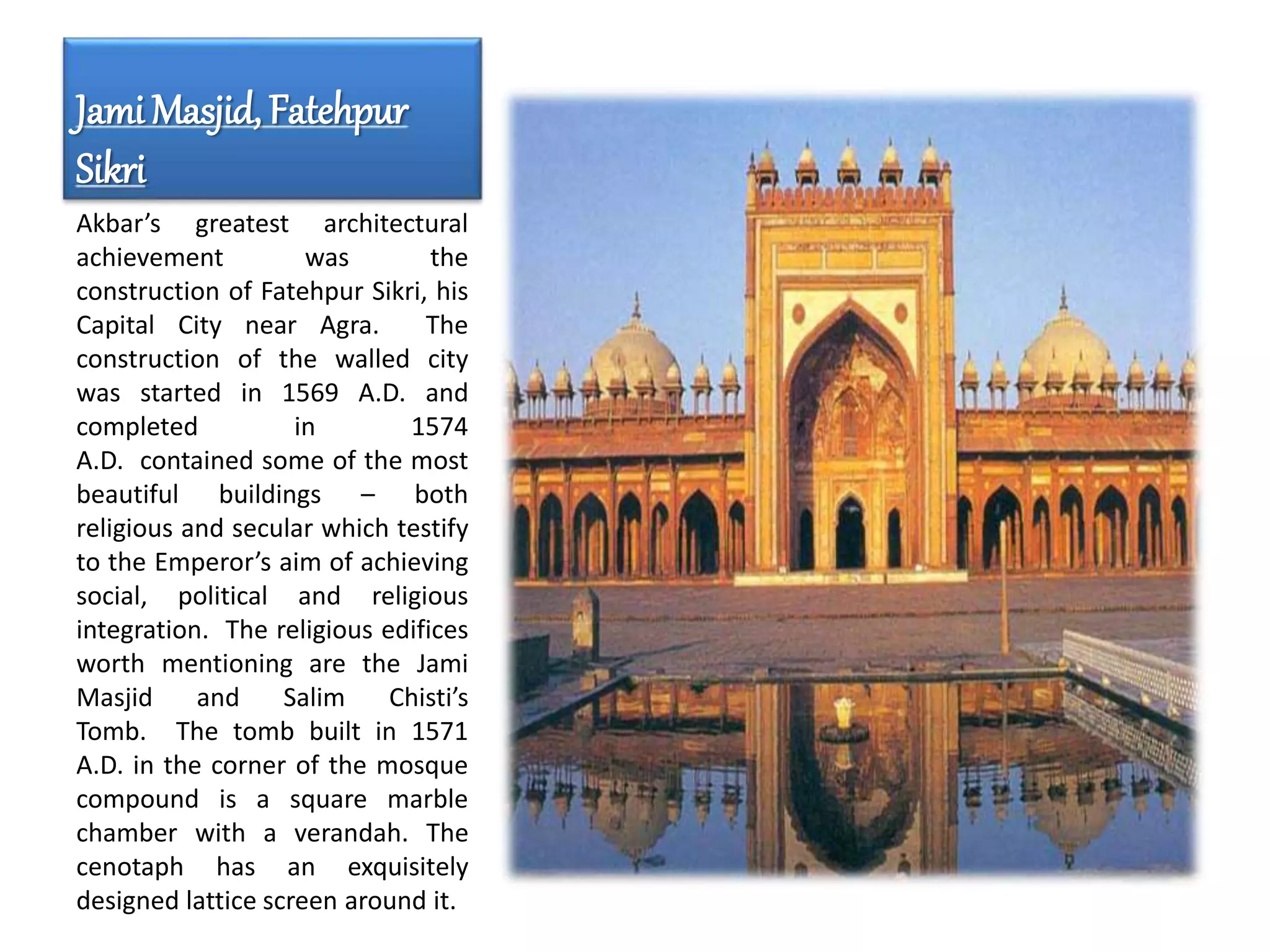 Jami Masjid, Fatehpur
Sikri
Akbar’s greatest architectural
achievement was the
construction of Fatehpur Sikri, his
Capital City near Agra. The
construction of the walled city
was started in 1569 A.D. and
completed in 1574
A.D. contained some of the most
beautiful buildings – both
religious and secular which testify
to the Emperor’s aim of achieving
social, political and religious
integration. The religious edifices
worth mentioning are the Jami
Masjid and Salim Chisti’s
Tomb. The tomb built in 1571
A.D. in the corner of the mosque
compound is a square marble
chamber with a verandah. The
cenotaph has an exquisitely
designed lattice screen around it.
 