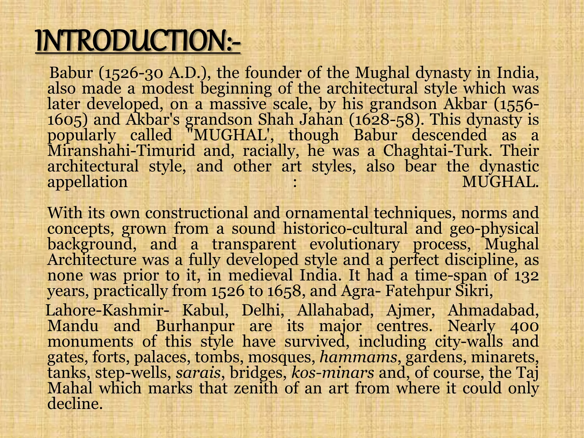 INTRODUCTION:-
Babur (1526-30 A.D.), the founder of the Mughal dynasty in India,
also made a modest beginning of the architectural style which was
later developed, on a massive scale, by his grandson Akbar (1556-
1605) and Akbar's grandson Shah Jahan (1628-58). This dynasty is
popularly called "MUGHAL', though Babur descended as a
Miranshahi-Timurid and, racially, he was a Chaghtai-Turk. Their
architectural style, and other art styles, also bear the dynastic
appellation : MUGHAL.
With its own constructional and ornamental techniques, norms and
concepts, grown from a sound historico-cultural and geo-physical
background, and a transparent evolutionary process, Mughal
Architecture was a fully developed style and a perfect discipline, as
none was prior to it, in medieval India. It had a time-span of 132
years, practically from 1526 to 1658, and Agra- Fatehpur Sikri,
Lahore-Kashmir- Kabul, Delhi, Allahabad, Ajmer, Ahmadabad,
Mandu and Burhanpur are its major centres. Nearly 400
monuments of this style have survived, including city-walls and
gates, forts, palaces, tombs, mosques, hammams, gardens, minarets,
tanks, step-wells, sarais, bridges, kos-minars and, of course, the Taj
Mahal which marks that zenith of an art from where it could only
decline.
 