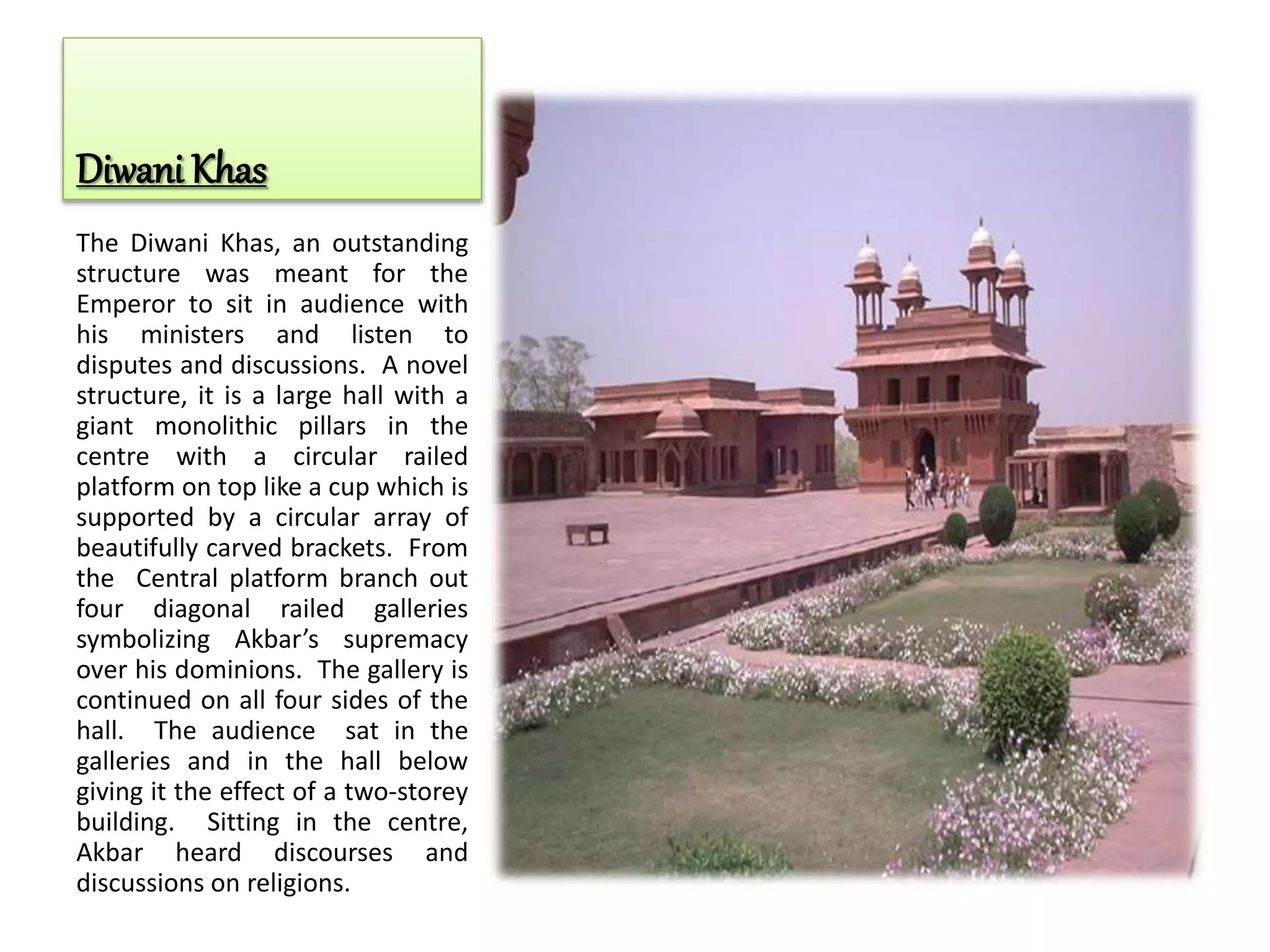 Diwani Khas
The Diwani Khas, an outstanding
structure was meant for the
Emperor to sit in audience with
his ministers and listen to
disputes and discussions. A novel
structure, it is a large hall with a
giant monolithic pillars in the
centre with a circular railed
platform on top like a cup which is
supported by a circular array of
beautifully carved brackets. From
the Central platform branch out
four diagonal railed galleries
symbolizing Akbar’s supremacy
over his dominions. The gallery is
continued on all four sides of the
hall. The audience sat in the
galleries and in the hall below
giving it the effect of a two-storey
building. Sitting in the centre,
Akbar heard discourses and
discussions on religions.
 