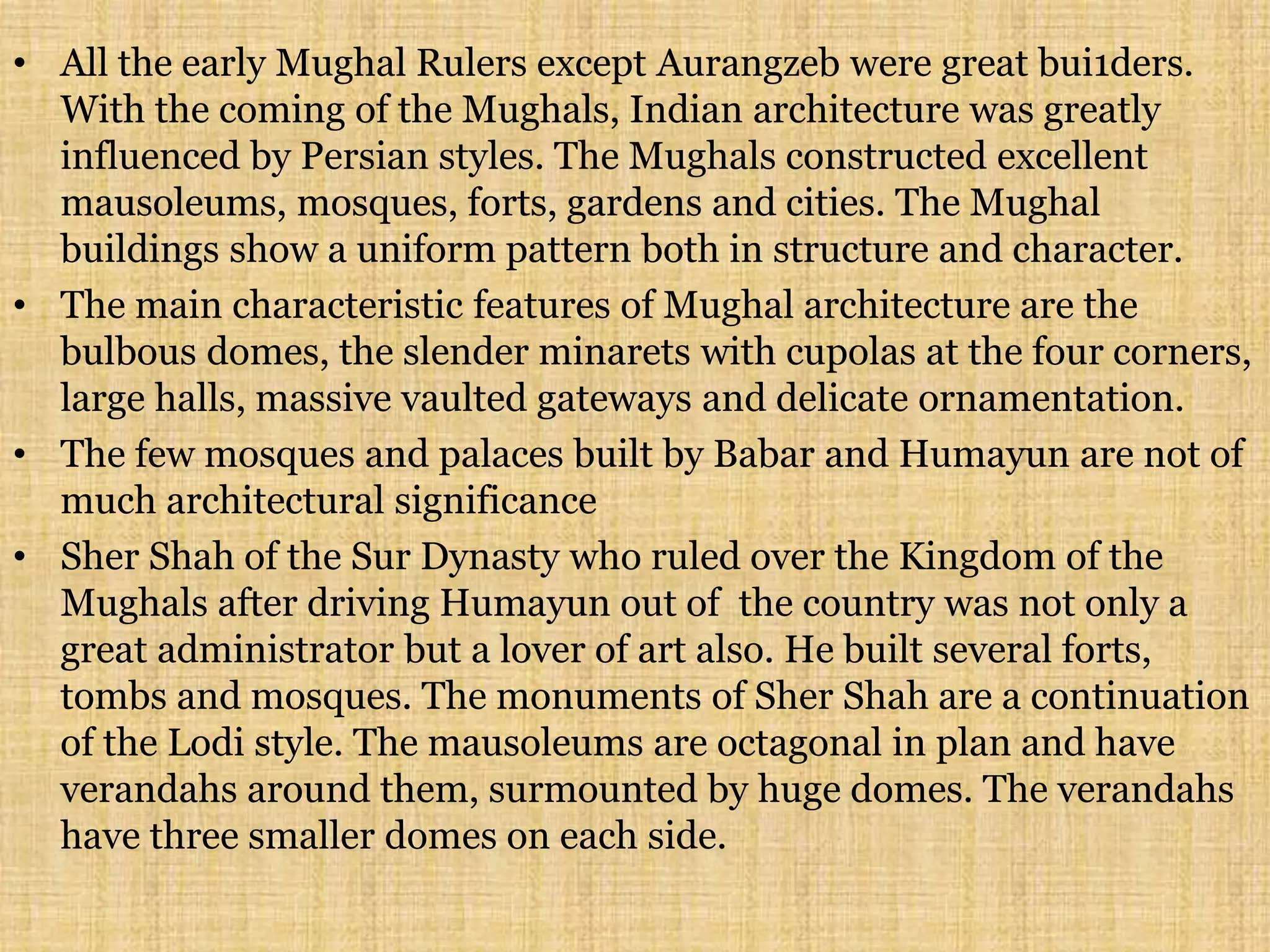 • All the early Mughal Rulers except Aurangzeb were great bui1ders.
With the coming of the Mughals, Indian architecture was greatly
influenced by Persian styles. The Mughals constructed excellent
mausoleums, mosques, forts, gardens and cities. The Mughal
buildings show a uniform pattern both in structure and character.
• The main characteristic features of Mughal architecture are the
bulbous domes, the slender minarets with cupolas at the four corners,
large halls, massive vaulted gateways and delicate ornamentation.
• The few mosques and palaces built by Babar and Humayun are not of
much architectural significance
• Sher Shah of the Sur Dynasty who ruled over the Kingdom of the
Mughals after driving Humayun out of the country was not only a
great administrator but a lover of art also. He built several forts,
tombs and mosques. The monuments of Sher Shah are a continuation
of the Lodi style. The mausoleums are octagonal in plan and have
verandahs around them, surmounted by huge domes. The verandahs
have three smaller domes on each side.
 