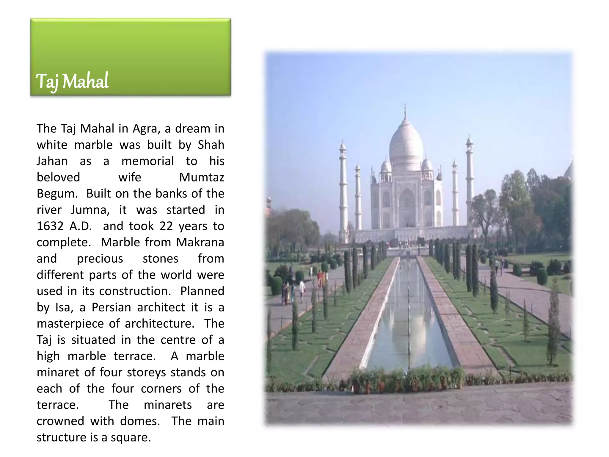 Taj Mahal
The Taj Mahal in Agra, a dream in
white marble was built by Shah
Jahan as a memorial to his
beloved wife Mumtaz
Begum. Built on the banks of the
river Jumna, it was started in
1632 A.D. and took 22 years to
complete. Marble from Makrana
and precious stones from
different parts of the world were
used in its construction. Planned
by Isa, a Persian architect it is a
masterpiece of architecture. The
Taj is situated in the centre of a
high marble terrace. A marble
minaret of four storeys stands on
each of the four corners of the
terrace. The minarets are
crowned with domes. The main
structure is a square.
 