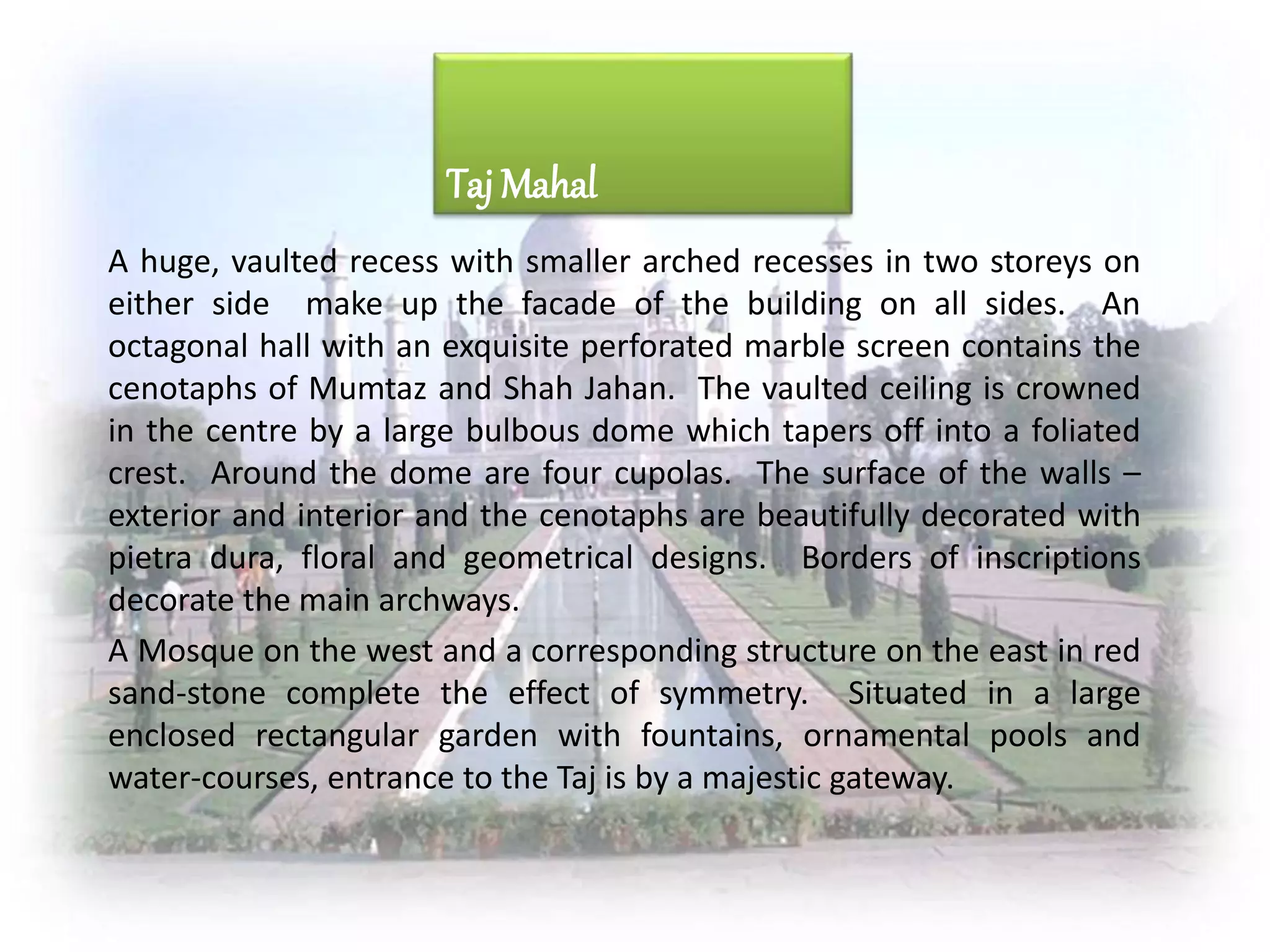 A huge, vaulted recess with smaller arched recesses in two storeys on
either side make up the facade of the building on all sides. An
octagonal hall with an exquisite perforated marble screen contains the
cenotaphs of Mumtaz and Shah Jahan. The vaulted ceiling is crowned
in the centre by a large bulbous dome which tapers off into a foliated
crest. Around the dome are four cupolas. The surface of the walls –
exterior and interior and the cenotaphs are beautifully decorated with
pietra dura, floral and geometrical designs. Borders of inscriptions
decorate the main archways.
A Mosque on the west and a corresponding structure on the east in red
sand-stone complete the effect of symmetry. Situated in a large
enclosed rectangular garden with fountains, ornamental pools and
water-courses, entrance to the Taj is by a majestic gateway.
Taj Mahal
 