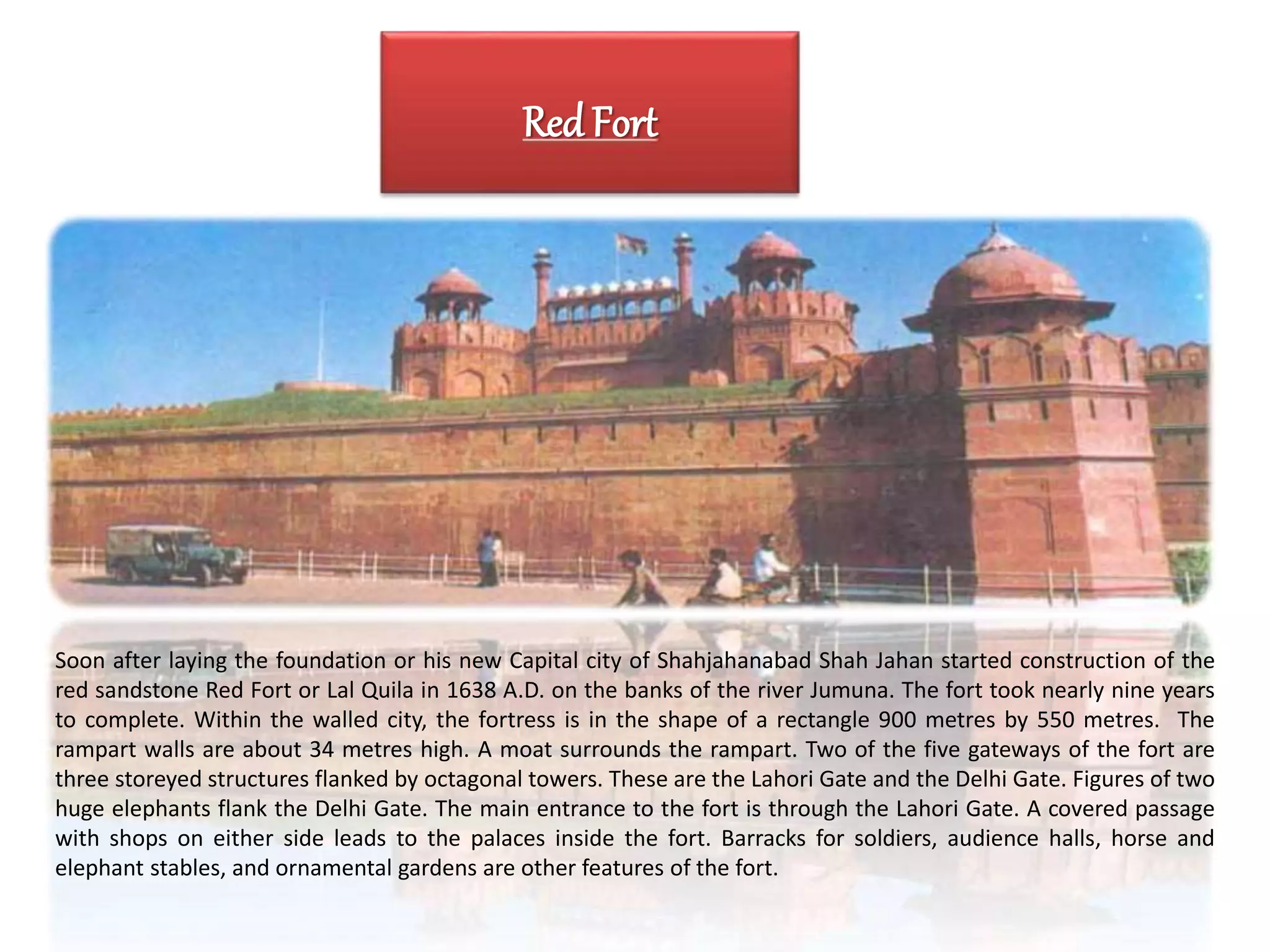 Red Fort
Soon after laying the foundation or his new Capital city of Shahjahanabad Shah Jahan started construction of the
red sandstone Red Fort or Lal Quila in 1638 A.D. on the banks of the river Jumuna. The fort took nearly nine years
to complete. Within the walled city, the fortress is in the shape of a rectangle 900 metres by 550 metres. The
rampart walls are about 34 metres high. A moat surrounds the rampart. Two of the five gateways of the fort are
three storeyed structures flanked by octagonal towers. These are the Lahori Gate and the Delhi Gate. Figures of two
huge elephants flank the Delhi Gate. The main entrance to the fort is through the Lahori Gate. A covered passage
with shops on either side leads to the palaces inside the fort. Barracks for soldiers, audience halls, horse and
elephant stables, and ornamental gardens are other features of the fort.
 